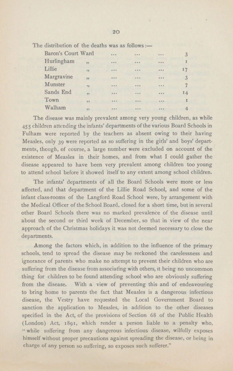 20 The distribution of the deaths was as follows:— Baron's Court Ward 3 Hurlingham „ 1 Lillie „ 17 Margravine „ 3 Munster „ 7 Sands End „ 14 Town „ 1 Walham „ 4 The disease was mainly prevalent among very young children, as while 455 children attending the infants' departments of the various Board Schools in Fulham were reported by the teachers as absent owing to their having Measles, only 39 were reported as so suffering in the girls' and boys' depart ments, though, of course, a large number were excluded on account of the existence of Measles in their homes, and from what I could gather the disease appeared to have been very prevalent among children too young to attend school before it showed itself to any extent among school children. The infants' departments of all the Board Schools were more or less affected, and that department of the Lillie Road School, and some of the infant class-rooms of the Langford Road School were, by arrangement with the Medical Officer of the School Board, closed for a short time, but in several other Board Schools there was no marked prevalence of the disease until about the second or third week of December, so that in view of the near approach of the Christmas holidays it was not deemed necessary to close the departments. Among the factors which, in addition to the influence of the primary schools, tend to spread the disease may be reckoned the carelessness and ignorance of parents who make no attempt to prevent their children who are suffering from the disease from associating with others, it being no uncommon thing for children to be found attending school who are obviously suffering from the disease. With a view of preventing this and of endeavouring to bring home to parents the fact that Measles is a dangerous infectious disease, the Vestry have requested the Local Government Board to sanction the application to Measles, in addition to the other diseases specified in the Act, of the provisions of Section 68 of the Public Health (London) Act, 1891, which render a person liable to a penalty who,  while suffering from any dangerous infectious disease, wilfully exposes himself without proper precautions against spreading the disease, or being in charge of any person so suffering, so exposes such sufferer.