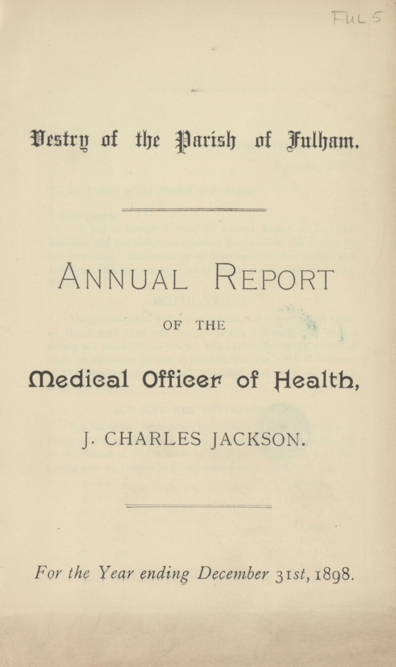 Ful 5 Destrg of the Parish of fulham. Annual Report OF THE Medieal Officer of Health, J. CHARLES JACKSON. For the Year ending December 31st, 1898.