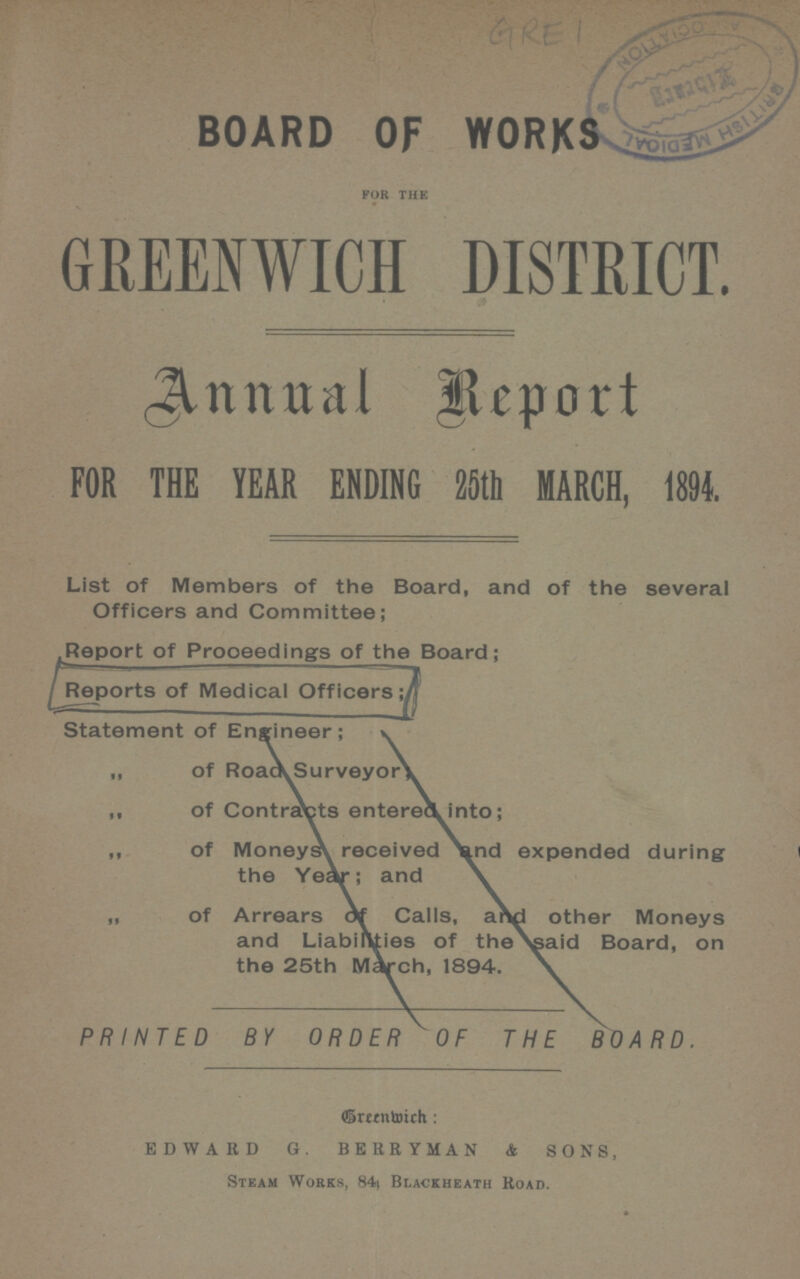 GRE 1 BOARD OF WORKS for the GREENWICH DISTRICT. Annual Report FOR THE YEAR ENDING 25th MARCH, 1894. List of Members of the Board, and of the several Officers and Committee; Report of Proceedings of the Board; Reports of Medical Officers; Statement of Engineer ; „ of Road Surveyor; ,, of Contracts entered into; ,, of Moneys received and expended during the Year; and „ of Arrears of Calls, and other Moneys and Liabilities of the said Board, on the 25th March, 1894. PRINTED BY ORDEROF THE BOARD Breenwich EDWARD G. BERRYMAN & SONS, Steam Works, 84\ Blackheath Road.