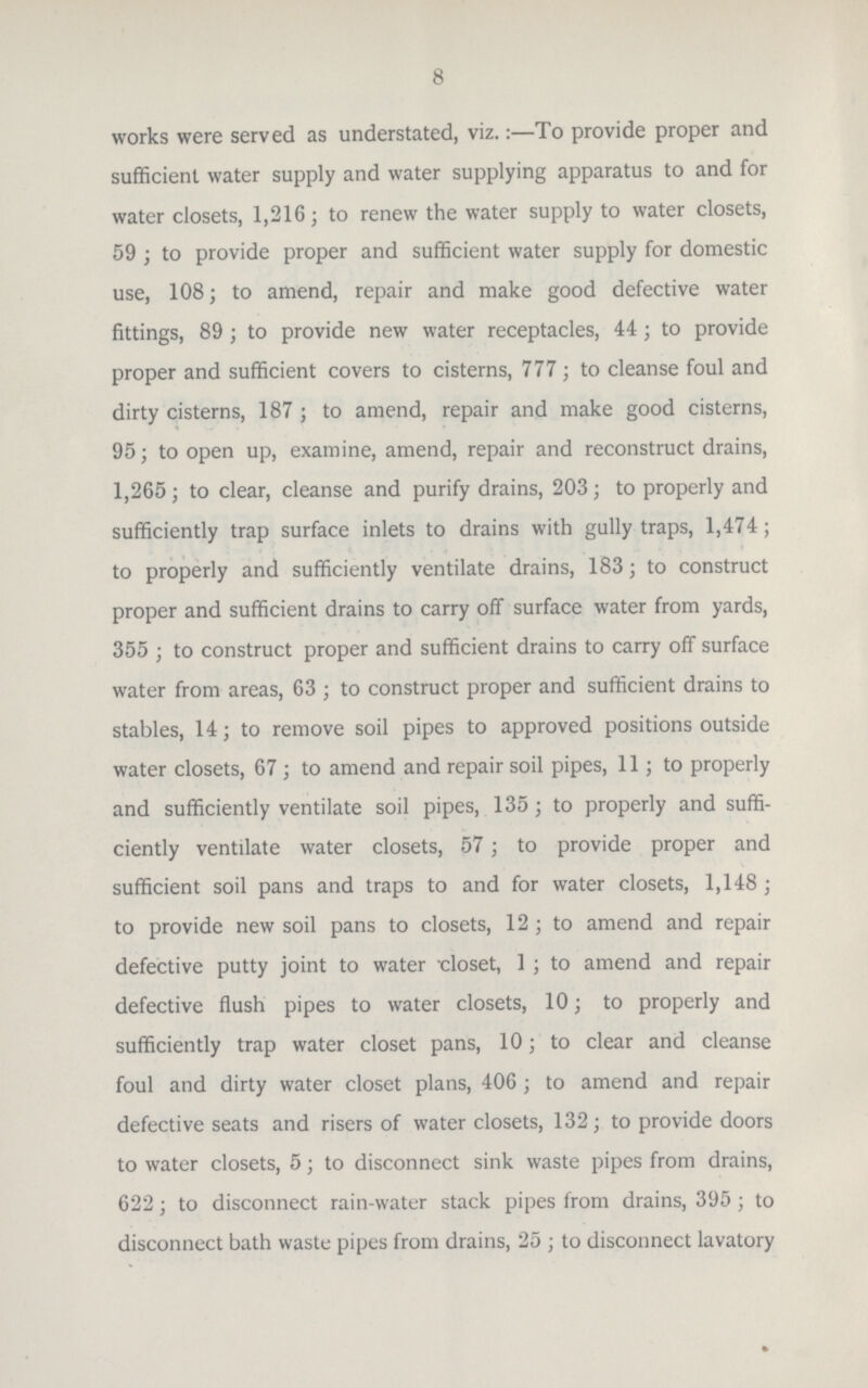 8 works were served as understated, viz.:—To provide proper and sufficient water supply and water supplying apparatus to and for water closets, 1,216; to renew the water supply to water closets, 59 ; to provide proper and sufficient water supply for domestic use, 108; to amend, repair and make good defective water fittings, 89; to provide new water receptacles, 44 ; to provide proper and sufficient covers to cisterns, 777; to cleanse foul and dirty cisterns, 187 ; to amend, repair and make good cisterns, 95; to open up, examine, amend, repair and reconstruct drains, 1,265; to clear, cleanse and purify drains, 203; to properly and sufficiently trap surface inlets to drains with gully traps, 1,474; to properly and sufficiently ventilate drains, 183; to construct proper and sufficient drains to carry off surface water from yards, 355 ; to construct proper and sufficient drains to carry off surface water from areas, 63 ; to construct proper and sufficient drains to stables, 14; to remove soil pipes to approved positions outside water closets, 67 ; to amend and repair soil pipes, 11; to properly and sufficiently ventilate soil pipes, 135; to properly and suffi ciently ventilate water closets, 57; to provide proper and sufficient soil pans and traps to and for water closets, 1,148 ; to provide new soil pans to closets, 12; to amend and repair defective putty joint to water-closet, 1 ; to amend and repair defective flush pipes to water-closets, 10; to properly and sufficiently trap water closet pans, 10; to clear and cleanse foul and dirty water closet plans, 406 ; to amend and repair defective seats and risers of water closets, 132; to provide doors to water closets, 5; to disconnect sink waste pipes from drains, 622; to disconnect rain-water stack pipes from drains, 395 ; to disconnect bath waste pipes from drains, 25 ; to disconnect lavatory