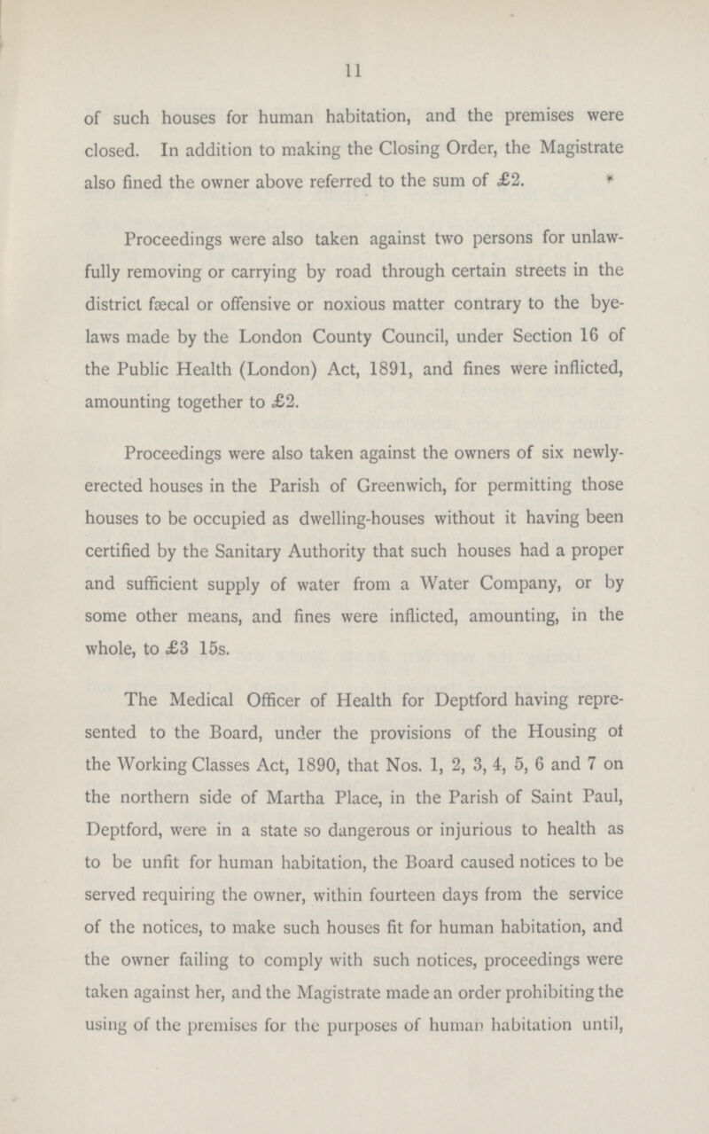 11 of such houses for human habitation, and the premises were closed. In addition to making the Closing Order, the Magistrate also fined the owner above referred to the sum of £2. Proceedings were also taken against two persons for unlaw fully removing or carrying by road through certain streets in the district faecal or offensive or noxious matter contrary to the bye laws made by the London County Council, under Section 16 of the Public Health (London) Act, 1891, and fines were inflicted, amounting together to £2. Proceedings were also taken against the owners of six newly erected houses in the Parish of Greenwich, for permitting those houses to be occupied as dwelling-houses without it having been certified by the Sanitary Authority that such houses had a proper and sufficient supply of water from a Water Company, or by some other means, and fines were inflicted, amounting, in the whole, to £3 15s. The Medical Officer of Health for Deptford having repre sented to the Board, under the provisions of the Housing ot the Working Classes Act, 1890, that Nos. 1, 2, 3, 4, 5, 6 and 7 on the northern side of Martha Place, in the Parish of Saint Paul, Deptford, were in a state so dangerous or injurious to health as to be unfit for human habitation, the Board caused notices to be served requiring the owner, within fourteen days from the service of the notices, to make such houses fit for human habitation, and the owner failing to comply with such notices, proceedings were taken against her, and the Magistrate made an order prohibiting the using of the premises for the purposes of human habitation until,