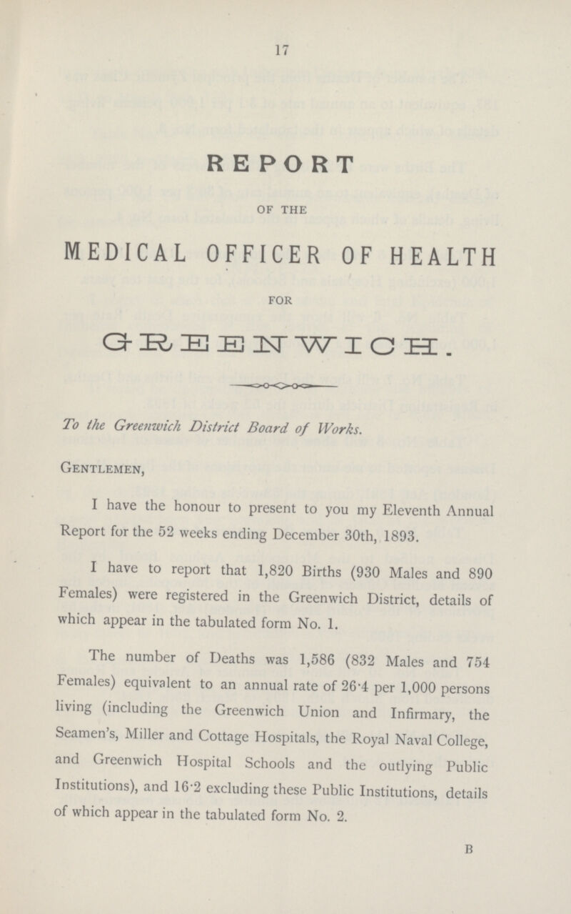 17 RE PORT of the MEDICAL OFFICER OF HEALTH for GREB1TWICH. To the Greenwich District Board of Works. Gentlemen, I have the honour to present to you my Eleventh Annual Report for the 52 weeks ending December 30th, 1893. I have to report that 1,820 Births (930 Males and 890 Females) were registered in the Greenwich District, details of which appear in the tabulated form No. 1. The number of Deaths was 1,586 (832 Males and 754 Females) equivalent to an annual rate of 26.4 per 1,000 persons living (including the Greenwich Union and Infirmary, the Seamen's, Miller and Cottage Hospitals, the Royal Naval College, and Greenwich Hospital Schools and the outlying Public Institutions), and 16.2 excluding these Public Institutions, details of which appear in the tabulated form No. 2. B
