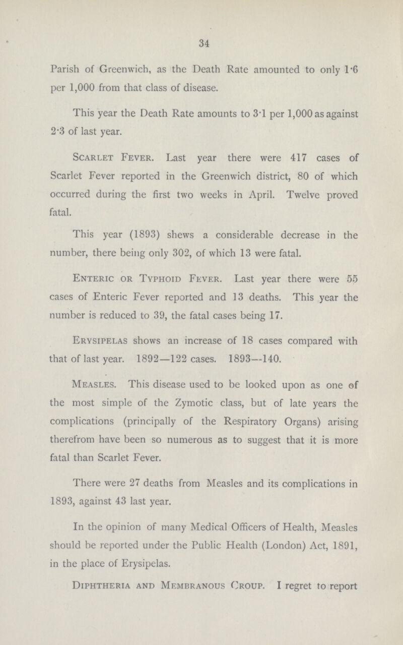 34 Parish of Greenwich, as the Death Rate amounted to only 1*6 per 1,000 from that class of disease. This year the Death Rate amounts to 3-1 per 1,000 as against 2-3 of last year. Scarlet Fever. Last year there were 417 cases of Scarlet Fever reported in the Greenwich district, 80 of which occurred during the first two weeks in April. Twelve proved fatal. This year (1893) shews a considerable decrease in the number, there being only 302, of which 13 were fatal. Enteric or Typhoid Fever. Last year there were 55 cases of Enteric Fever reported and 13 deaths. This year the number is reduced to 39, the fatal cases being 17. Erysipelas shows an increase of 18 cases compared with that of last year. 1892—122 cases. 1893—140. Measles. This disease used to be looked upon as one of the most simple of the Zymotic class, but of late years the complications (principally of the Respiratory Organs) arising therefrom have been so numerous as to suggest that it is more fatal than Scarlet Fever. There were 27 deaths from Measles and its complications in 1893, against 43 last year. In the opinion of many Medical Officers of Health, Measles should be reported under the Public Health (London) Act, 1891, in the place of Erysipelas. Diphtheria and Membranous Croup. I regret to report