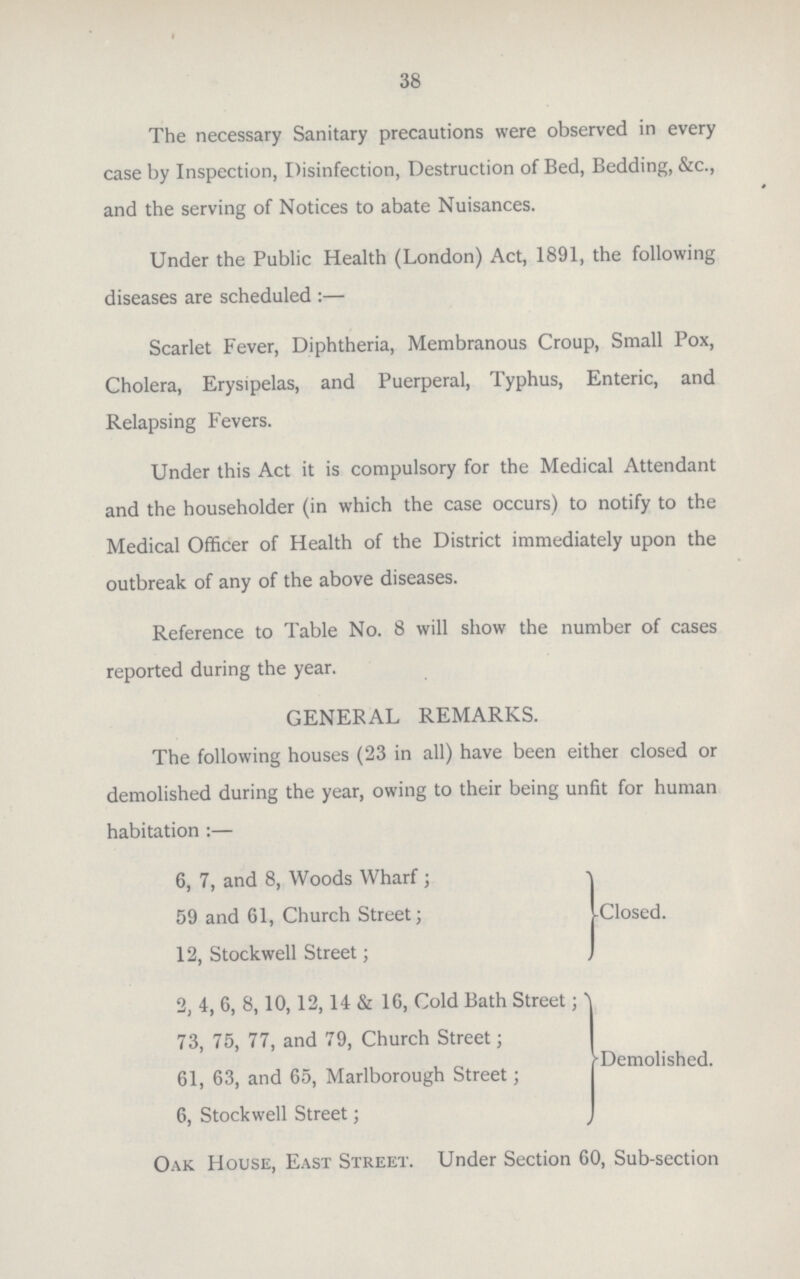 38 The necessary Sanitary precautions were observed in every case by Inspection, Disinfection, Destruction of Bed, Bedding, &c., and the serving of Notices to abate Nuisances. Under the Public Health (London) Act, 1891, the following diseases are scheduled :— Scarlet Fever, Diphtheria, Membranous Croup, Small Pox, Cholera, Erysipelas, and Puerperal, Typhus, Enteric, and Relapsing Fevers. Under this Act it is compulsory for the Medical Attendant and the householder (in which the case occurs) to notify to the Medical Officer of Health of the District immediately upon the outbreak of any of the above diseases. Reference to Table No. 8 will show the number of cases reported during the year. GENERAL REMARKS. The following houses (23 in all) have been either closed or demolished during the year, owing to their being unfit for human habitation:— 6, 7, and 8, Woods Wharf; 59 and 61, Church Street; Closed. 12, Stockwell Street; 2, 4, 6, 8,10,12,14 & 16, Cold Bath Street; 73, 75, 77, and 79, Church Street; Demolished. 61, 63, and 65, Marlborough Street; 6, Stockwell Street; Oak House, East Street. Under Section 60, Sub-section
