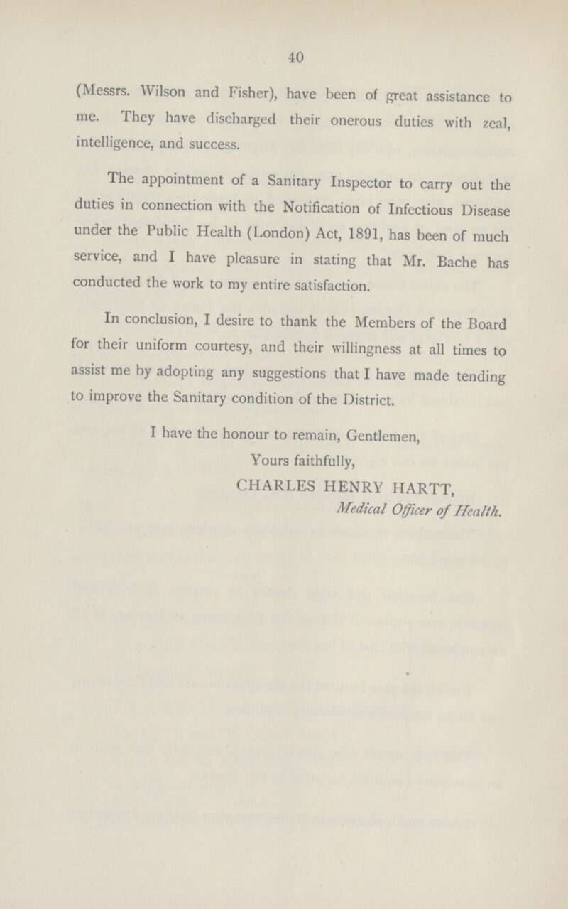 40 (Messrs. Wilson and Fisher), have been of great assistance to me. They have discharged their onerous duties with zeal, intelligence, and success. The appointment of a Sanitary Inspector to carry out the duties in connection with the Notification of Infectious Disease under the Public Health (London) Act, 1891, has been of much service, and I have pleasure in stating that Mr. Bache has conducted the work to my entire satisfaction. In conclusion, I desire to thank the Members of the Board for their uniform courtesy, and their willingness at all times to assist me by adopting any suggestions that I have made tending to improve the Sanitary condition of the District. I have the honour to remain, Gentlemen, Yours faithfully, CHARLES HENRY HARTT, Medical Officer of Health.
