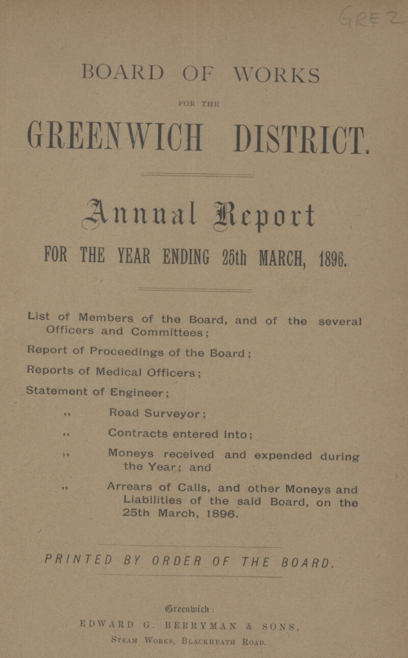 GRE 2 BOARD OF WORKS FOR THE GREENWICH DISTRICT. Annual Report FOR THE YEAR ENDING 25th MARCH, 1896. List of Members of the Board, and of the several Officers and Committees; Report of Proceedings of the Board; Reports of Medical Officers; Statement of Engineer; ,, Road Surveyor; ,, Contracts entered into; ,, Moneys received and expended during the Year; and ,, Arrears of Calls, and other Moneys and Liabilities of the said Board, on the 25th March, 1896. PRINTED BY ORDER OF THE BOARD. Greenwich. EDWARDG. BERRYMAN & SONS, Steam Works, Blackheath Road.