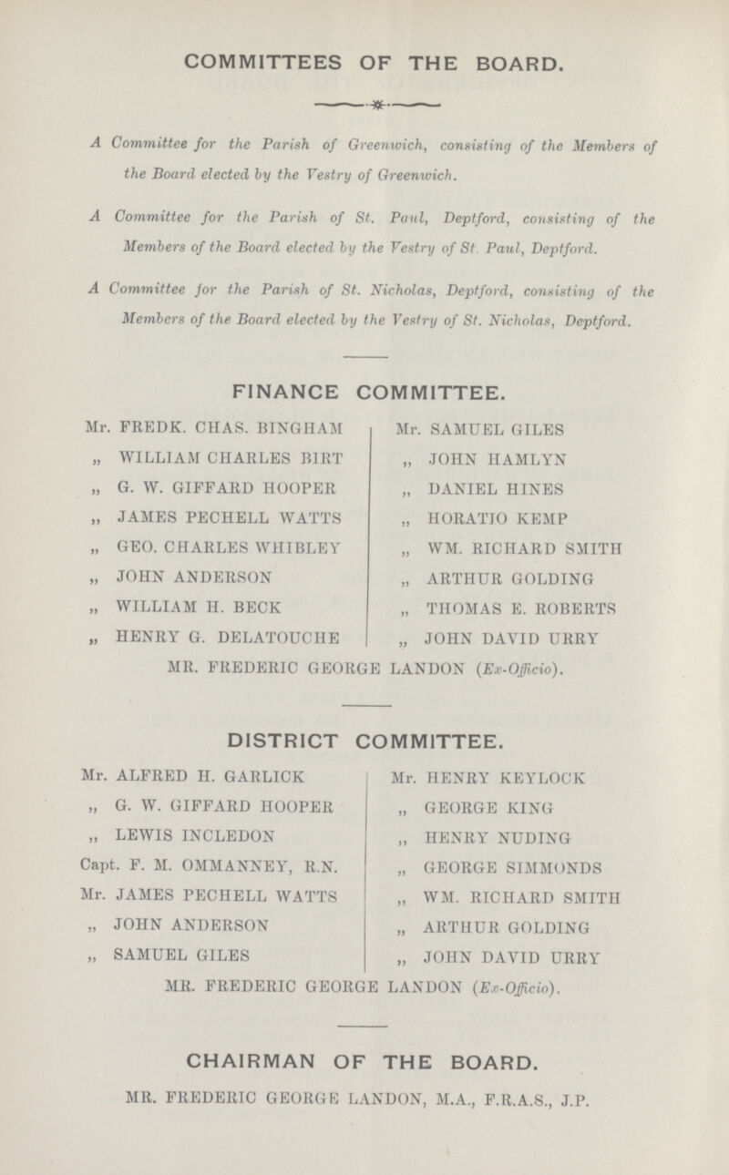 COMMITTEES OF THE BOARD. A Committee for the Parish of Greenwich, consisting of the Members of the Board elected by the Vestry of Greenwich. A Committee for the Parish of St. Paul, Deptford, consisting of the Members of the Board elected by the Vestry of St Paul, Deptford. A Committee for the Parish of St. Nicholas, Deptford, consisting of the Members of the Board elected by the Vestry of St. Nicholas, Deptford. FINANCE COMMITTEE. Mr. FREDK. CHAS. BINGHAM Mr. SAMUEL GILES „ WILLIAM CHARLES BIRT „ JOHN HAMLYN „ G. W. GIFFARD HOOPER „ DANIEL HINES „ JAMES PECHELL WATTS „ HORATIO KEMP „ GEO. CHARLES WHIBLEY „ WM. RICHARD SMITH „ JOHN ANDERSON „ ARTHUR GOLDING „ WILLIAM H. BECK „ THOMAS E. ROBERTS „ HENRY G. DELATOUCHE „ JOHN DAVID URRY MR. FREDERIC GEORGE LANDON (Ex-Oficio). DISTRICT COMMITTEE. Mr. ALFRED H. GARLICK Mr. HENRY KEYLOCK „ G. W. GIFFARD HOOPER „ GEORGE KING „ LEWIS INCLEDON „ HENRY NUDING Capt. F. M. OMMANNEY, R.N „ GEORGE SIMMONDS Mr. JAMES PECHELL WATTS „ WM. RICHARD SMITH „ JOHN ANDERSON „ ARTHUR GOLDING „ SAMUEL GILES „ JOHN DAVID URRY MR. FREDERIC GEORGE LANDON (Ex-Officio). CHAIRMAN OF THE BOARD. MR. FREDERIC GEORGE LANDON, M.A., F.R.A.S., J.P.
