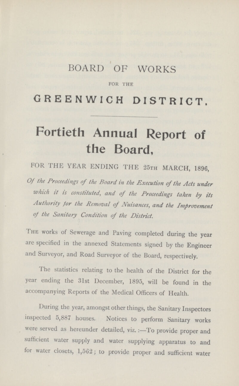 BOARD OF WORKS for the GREENWICH DISTRICT. Fortieth Annual Report of the Board, FOR THE YEAR ENDING THE 25th MARCH, 1896, Of the Proceedings of the Board in the Execution of the Acts under which it is constituted, and of the Proceedings taken by its Authority for the Removal of Nuisances, and the Improvement of the Sanitary Condition of the District. The works of Sewerage and Paving completed during the year are specified in the annexed Statements signed by the Engineer and Surveyor, and Road Surveyor of the Board, respectively. The statistics relating to the health of the District for the year ending the 31st December, 1895, will be found in the accompanying Reports of the Medical Officers of Health. During the year, amongst other things, the Sanitary Inspectors inspected 5,887 houses. Notices to perform Sanitary works were served as hereunder detailed, viz.:—To provide proper and sufficient water supply and water supplying apparatus to and for water closets, 1,562; to provide proper and sufficient water