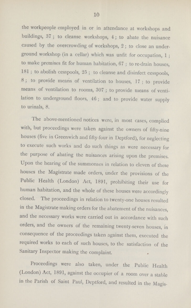 10 the workpeople employed in or in attendance at workshops and buildings, 37; to cleanse workshops, 4; to abate the nuisance caused by the overcrowding of workshops, 2; to close an under ground workshop (in a cellar) which was unfit for occupation, 1; to make premises fit for human habitation, 67; to re-drain houses, 181; to abolish cesspools, 25; to cleanse and disinfect cesspools, 8; to provide means of ventilation to houses, 17; to provide means of ventilation to rooms, 307; to provide means of venti lation to underground floors, 46; and to provide water supply to urinals, 8. The above-mentioned notices were, in most cases, complied with, but proceedings were taken against the owners of fifty-nine houses (five in Greenwich and fifty-four in Deptford), for neglecting to execute such works and do such things as were necessary for the purpose of abating the nuisances arising upon the premises. Upon the hearing of the summonses in relation to eleven of these houses the Magistrate made orders, under the provisions of the Public Health (London) Act, 1891, prohibiting their use for human habitation, and the whole of these houses were accordingly closed. The proceedings in relation to twenty-one houses resulted in the Magistrate making orders for the abatement of the nuisances, and the necessary works were carried out in accordance with such orders, and the owners of the remaining twenty-seven houses, in consequence of the proceedings taken against them, executed the required works to each of such houses, to the satisfaction of the Sanitary Inspector making the complaint. Proceedings were also taken, under the Public Health (London) Act, 1891, against the occupier of a room over a stable in the Parish of Saint Paul, Deptford, and resulted in the Magis¬