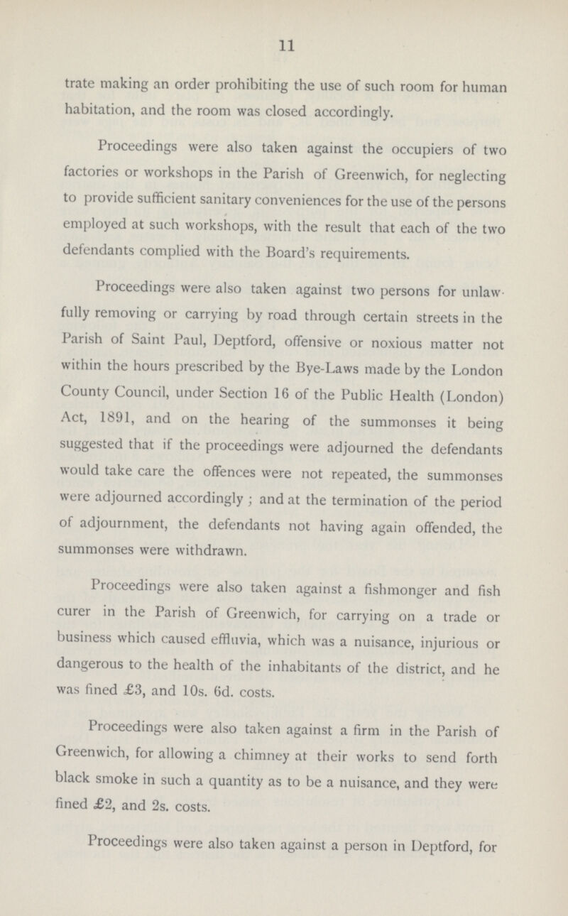 11 trate making an order prohibiting the use of such room for human habitation, and the room was closed accordingly. Proceedings were also taken against the occupiers of two factories or workshops in the Parish of Greenwich, for neglecting to provide sufficient sanitary conveniences for the use of the persons employed at such workshops, with the result that each of the two defendants complied with the Board's requirements. Proceedings were also taken against two persons for unlaw fully removing or carrying by road through certain streets in the Parish of Saint Paul, Deptford, offensive or noxious matter not within the hours prescribed by the Bye-Laws made by the London County Council, under Section 16 of the Public Health (London) Act, 1891, and on the hearing of the summonses it being suggested that if the proceedings were adjourned the defendants would take care the offences were not repeated, the summonses were adjourned accordingly ; and at the termination of the period of adjournment, the defendants not having again offended, the summonses were withdrawn. Proceedings were also taken against a fishmonger and fish curer in the Parish of Greenwich, for carrying on a trade or business which caused effluvia, which was a nuisance, injurious or dangerous to the health of the inhabitants of the district, and he was fined £3, and 10s. 6d. costs. Proceedings were also taken against a firm in the Parish of Greenwich, for allowing a chimney at their works to send forth black smoke in such a quantity as to be a nuisance, and they were fined £2, and 2s. costs. Proceedings were also taken against a person in Deptford, for