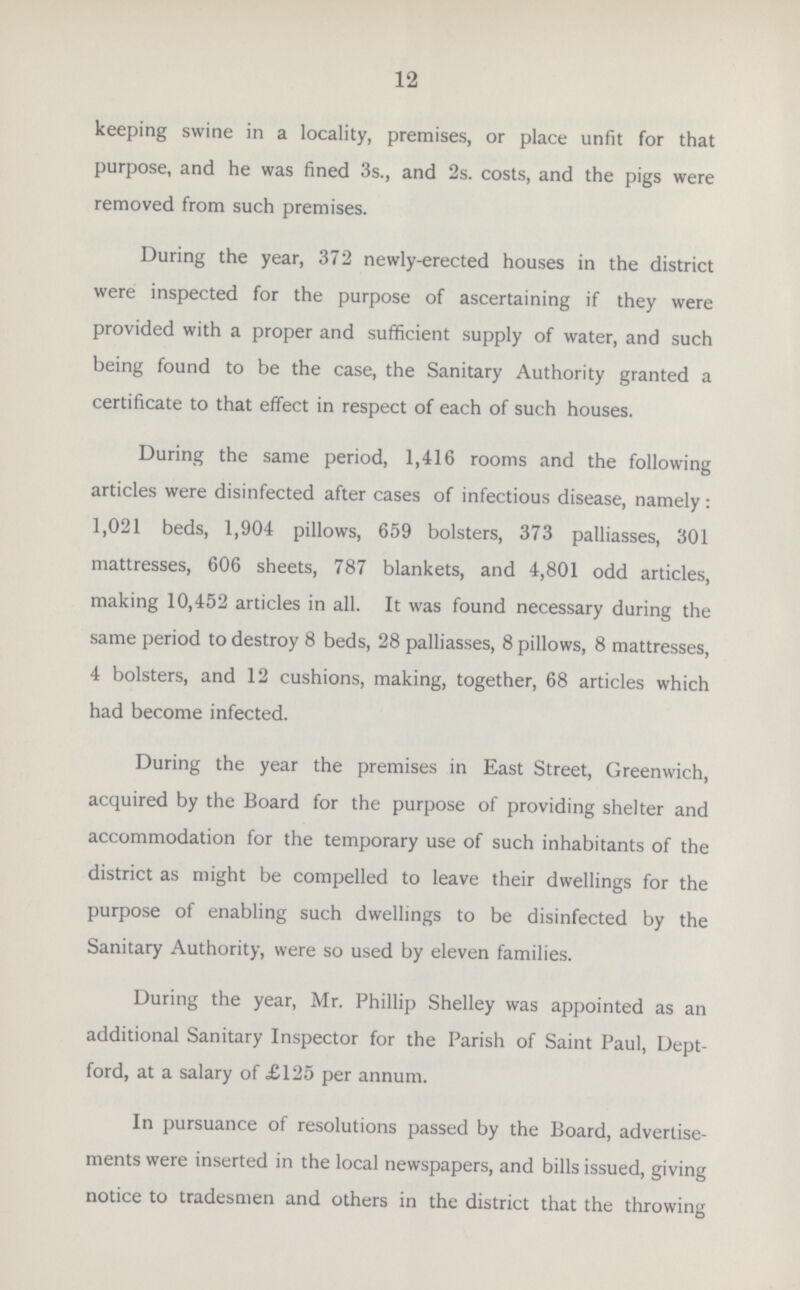 12 keeping swine in a locality, premises, or place unfit for that purpose, and he was fined 3s., and 2s. costs, and the pigs were removed from such premises. During the year, 372 newly-erected houses in the district were inspected for the purpose of ascertaining if they were provided with a proper and sufficient supply of water, and such being found to be the case, the Sanitary Authority granted a certificate to that effect in respect of each of such houses. During the same period, 1,416 rooms and the following articles were disinfected after cases of infectious disease, namely: 1,021 beds, 1,904 pillows, 659 bolsters, 373 palliasses, 301 mattresses, 606 sheets, 787 blankets, and 4,801 odd articles, making 10,452 articles in all. It was found necessary during the same period to destroy 8 beds, 28 palliasses, 8 pillows, 8 mattresses, 4 bolsters, and 12 cushions, making, together, 68 articles which had become infected. During the year the premises in East Street, Greenwich, acquired by the Board for the purpose of providing shelter and accommodation for the temporary use of such inhabitants of the district as might be compelled to leave their dwellings for the purpose of enabling such dwellings to be disinfected by the Sanitary Authority, were so used by eleven families. During the year, Mr. Phillip Shelley was appointed as an additional Sanitary Inspector for the Parish of Saint Paul, Dept ford, at a salary of £125 per annum. In pursuance of resolutions passed by the Board, advertise ments were inserted in the local newspapers, and bills issued, giving notice to tradesmen and others in the district that the throwing