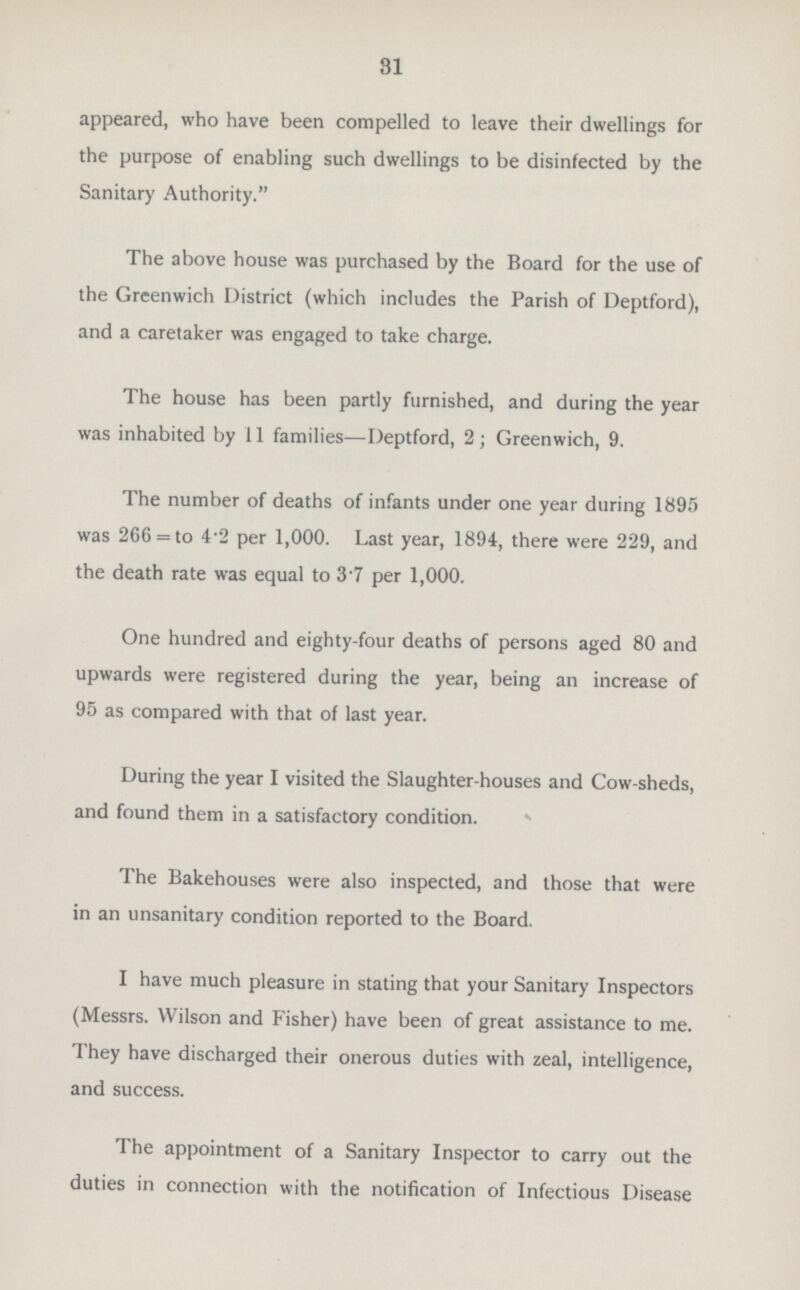 31 appeared, who have been compelled to leave their dwellings for the purpose of enabling such dwellings to be disinfected by the Sanitary Authority. The above house was purchased by the Board for the use of the Greenwich District (which includes the Parish of Deptford), and a caretaker was engaged to take charge. The house has been partly furnished, and during the year was inhabited by 11 families—Deptford, 2; Greenwich, 9. The number of deaths of infants under one year during 1895 was 266= to 4.2 per 1,000. Last year, 1894, there were 229, and the death rate was equal to 3.7 per 1,000. One hundred and eighty-four deaths of persons aged 80 and upwards were registered during the year, being an increase of 95 as compared with that of last year. During the year I visited the Slaughter-houses and Cow-sheds, and found them in a satisfactory condition. The Bakehouses were also inspected, and those that were in an unsanitary condition reported to the Board. I have much pleasure in stating that your Sanitary Inspectors (Messrs. Wilson and Fisher) have been of great assistance to me. They have discharged their onerous duties with zeal, intelligence, and success. The appointment of a Sanitary Inspector to carry out the duties in connection with the notification of Infectious Disease