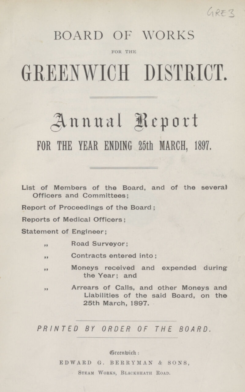 GRE 3 BOARD OF WORKS for the GREENWICH DISTRICT. Annual Report FOR THE YEAR ENDING 25th MARCH, 1897. List of Members of the Board, and of the several Officers and Committees; Report of Proceedings of the Board; Reports of Medical Officers; Statement of Engineer; „ Road Surveyor; ,, Contracts entered into ; „ Moneys received and expended during the Year; and „ Arrears of Calls, and other Moneys and Liabilities of the said Board, on the 25th March, 1897. PRINTED BY ORDER OF THE BOARD. Greenwich: EDWARD G. BERRY MAN & SONS, Steam Works, Blackheath Road.