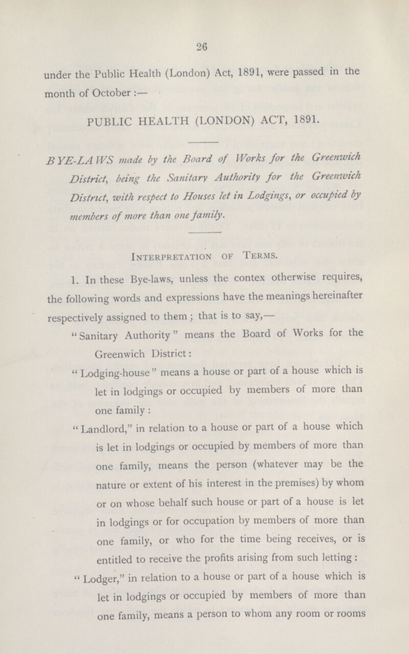 26 under the Public Health (London) Act, 1891, were passed in the month of October:— PUBLIC HEALTH (LONDON) ACT, 1891. BYE-LAWS made by the Board, of Works for the Greenwich District, being the Sanitary Authority for the Greenwich District, with respect to Houses let in Lodgings, or occupied by members of more than one family. Interpretation of Terms. 1. In these Bye-laws, unless the contex otherwise requires, the following words and expressions have the meanings hereinafter respectively assigned to them ; that is to say,—  Sanitary Authority means the Board of Works for the Greenwich District:  Lodging-house  means a house or part of a house which is let in lodgings or occupied by members of more than one family:  Landlord, in relation to a house or part of a house which is let in lodgings or occupied by members of more than one family, means the person (whatever may be the nature or extent of his interest in the premises) by whom or on whose behalf such house or part of a house is let in lodgings or for occupation by members of more than one family, or who for the time being receives, or is entitled to receive the profits arising from such letting:  Lodger, in relation to a house or part of a house which is let in lodgings or occupied by members of more than one family, means a person to whom any room or rooms