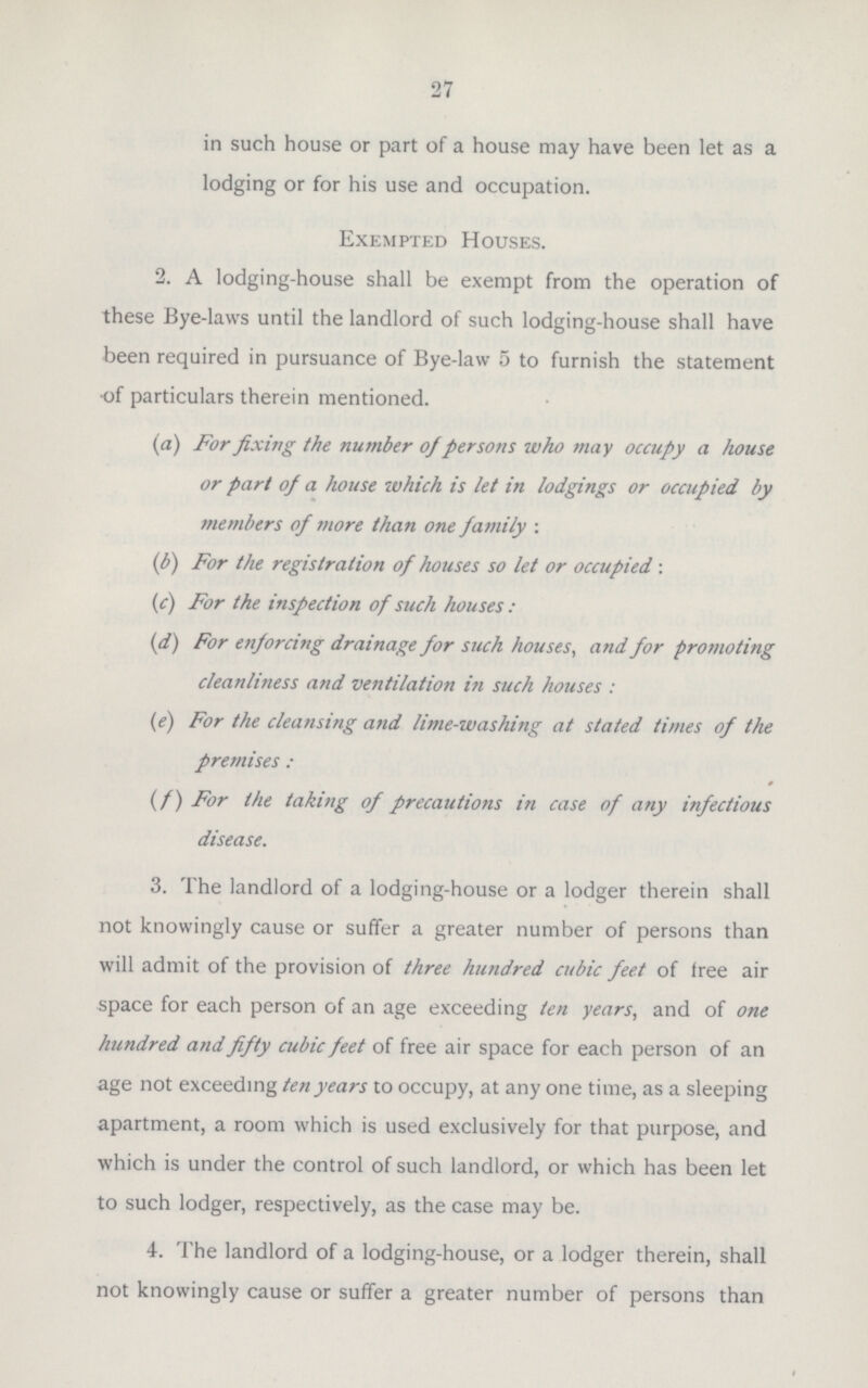 27 in such house or part of a house may have been let as a lodging or for his use and occupation. Exempted Houses. 2. A lodging-house shall be exempt from the operation of these Bye-laws until the landlord of such lodging-house shall have been required in pursuance of Bye-law 5 to furnish the statement of particulars therein mentioned. (a) For fixing the number of persons who may occupy a house or part of a house which is let in lodgings or occupied by members of more than one family: (b) For the registration of houses so let or occupied: (c) For the inspection of such houses: (d) For enforcing drainage for such houses, and for promoting cleanliness and ventilation in such houses: (e) For the cleansing and lime-washing at stated times of the premises: (f) For the taking of precautions in case of any infectious disease. 3. The landlord of a lodging-house or a lodger therein shall not knowingly cause or suffer a greater number of persons than will admit of the provision of three hundred cubic feet of free air space for each person of an age exceeding ten years, and of one hundred and fifty cubic feet of free air space for each person of an age not exceeding ten years to occupy, at any one time, as a sleeping apartment, a room which is used exclusively for that purpose, and which is under the control of such landlord, or which has been let to such lodger, respectively, as the case may be. 4. The landlord of a lodging-house, or a lodger therein, shall not knowingly cause or suffer a greater number of persons than