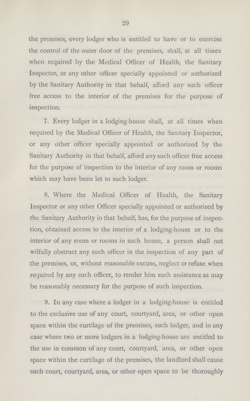 29 the premises, every lodger who is entitled to have or to exercise the control of the outer door of the premises, shall, at all times when required by the Medical Officer of Health, the Sanitary Inspector, or any other officer specially appointed or authorized by the Sanitary Authority in that behalf, afford any such officer free access to the interior of the premises for the purpose of inspection. 7. Every lodger in a lodging-house shall, at all times when required by the Medical Officer of Health, the Sanitary Inspector, or any other officer specially appointed or authorized by the Sanitary Authority in that behalf, afford any such officer free access for the purpose of inspection to the interior of any room or rooms which may have been let to such lodger. 8. Where the Medical Officer of Health, the Sanitary Inspector or any other Officer specially appointed or authorized by the Sanitary Authority in that behalf, has, for the purpose of inspec tion, obtained access to the interior of a lodging-house or to the interior of any room or rooms in such house, a person shall not wilfully obstruct any such officer in the inspection of any part of the premises, or, without reasonable excuse, neglect or refuse when required by any such officer, to render him such assistance as may be reasonably necessary for the purpose of such inspection. 9. In any case where a lodger in a lodging-house is entitled to the exclusive use of any court, courtyard, area, or other open space within the curtilage of the premises, such lodger, and in any case where two or more lodgers in a lodging-house are entitled to the use in common of any court, courtyard, area, or other open space within the curtilage of the premises, the landlord shall cause such court, courtyard, area, or other open space to be thoroughly