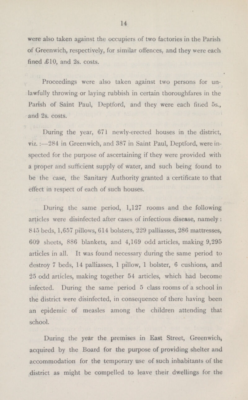 were also taken against the occupiers of two factories in the Parish of Greenwich, respectively, for similar offences, and they were each fined £10, and 2s. costs. Proceedings were also taken against two persons for un lawfully throwing or laying rubbish in certain thoroughfares in the Parish of Saint Paul, Deptford, and they were each fined 5s., and 2s. costs. During the year, 671 newly-erected houses in the district, viz. : —284 in Greenwich, and 387 in Saint Paul, Deptford, were in spected for the purpose of ascertaining if they were provided with a proper and sufficient supply of water, and such being found to be the case, the Sanitary Authority granted a certificate to that effect in respect of each of such houses. During the same period, 1,127 rooms and the following articles were disinfected after cases of infectious disease, namely : 8 15 beds, 1,657 pillows, 614 bolsters, 229 palliasses, 286 mattresses, 609 sheets, 886 blankets, and 4,169 odd articles, making 9,295 articles in all. It was found necessary during the same period to destroy 7 beds, 14 palliasses, 1 pillow, 1 bolster, 6 cushions, and 25 odd articles, making together 54 articles, which had become infected. During the same period 5 class rooms of a school in the district were disinfected, in consequence of there having been an epidemic of measles among the children attending that school. During the year the premises in East Street, Greenwich, acquired by the Board for the purpose of providing shelter and accommodation for the temporary use of such inhabitants of the district as might be compelled to leave their dwellings for the