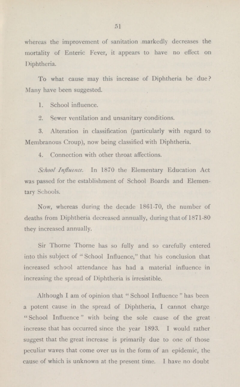 whereas the improvement of sanitation markedly decreases the mortality of Enteric Fever, it appears to have no effect on Diphtheria. To what cause may this increase of Diphtheria be due ? Many have been suggested. 1. School influence. 2. Sewer ventilation and unsanitary conditions. 3. Alteration in classification (particularly with regard to Membranous Croup), now being classified with Diphtheria. 4. Connection with other throat affections. School Influence. In 1870 the Elementary Education Act was passed for the establishment of School Boards and Elemen tary Schools. Now, whereas during the decade 1861-70, the number of deaths from Diphtheria decreased annually, during that of 1871-80 they increased annually. Sir Thome Thorne lias so fully and so carefully entered into this subject of School Influence, that his conclusion that increased school attendance has had a material influence in increasing the spread of Diphtheria is irresistible. Although I am of opinion that School Influence has been a potent cause in the spread of Diphtheria, I cannot charge School Influence with being the sole cause of the great increase that has occurred since the year 1893. I would rather surest that the great increase is primarily due to one of those peculiar waves that come over us in the form of an epidemic, the cause of which is unknown at the present time. I have no doubt