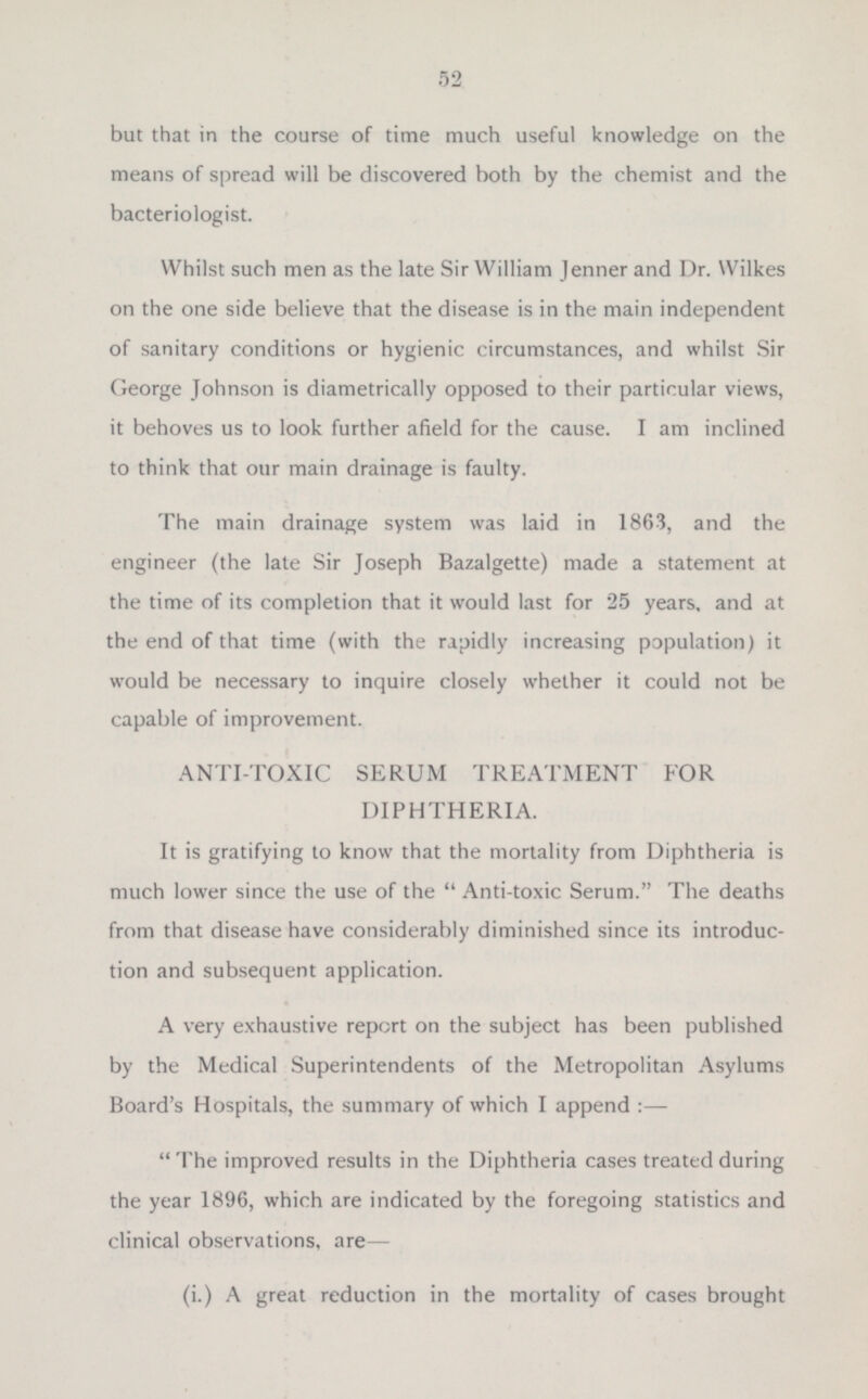 but that in the course of time much useful knowledge on the means of spread will be discovered both by the chemist and the bacteriologist. Whilst such men as the late Sir William lenner and Dr. Wilkes on the one side believe that the disease is in the main independent of sanitary conditions or hygienic circumstances, and whilst Sir George Johnson is diametrically opposed to their particular views, it behoves us to look further afield for the cause. I am inclined to think that our main drainage is faulty. The main drainage system was laid in 1863, and the engineer (the late Sir Joseph Bazalgette) made a statement at the time of its completion that it would last for 25 years, and at the end of that time (with the rapidly increasing population) it would be necessary to inquire closely whether it could not be capable of improvement. ANTI-TOXIC SERUM TREATMENT FOR DIPHTHERIA. It is gratifying to know that the mortality from Diphtheria is much lower since the use of the Anti-toxic Serum. The deaths from that disease have considerably diminished since its introduc tion and subsequent application. A very exhaustive report on the subject has been published by the Medical Superintendents of the Metropolitan Asylums Board's Hospitals, the summary of which I append:— The improved results in the Diphtheria cases treated during the year 1896, which are indicated by the foregoing statistics and clinical observations, are— (i.) A great reduction in the mortality of cases brought