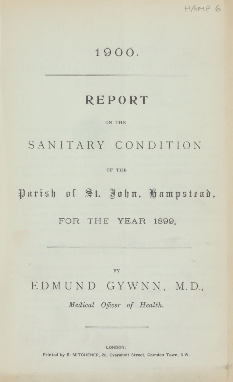 1900. REPORT ON THE SANITARY CONDITION OF THE Parish of St. john, Hampstead, FOR THE YEAR 1899. BY EDMUND GYWNN, M.D., Medical Officer of Health. LONDON: Printed by E. MITCHENER, 26, Eversholt Street, Camden Town, N.W.