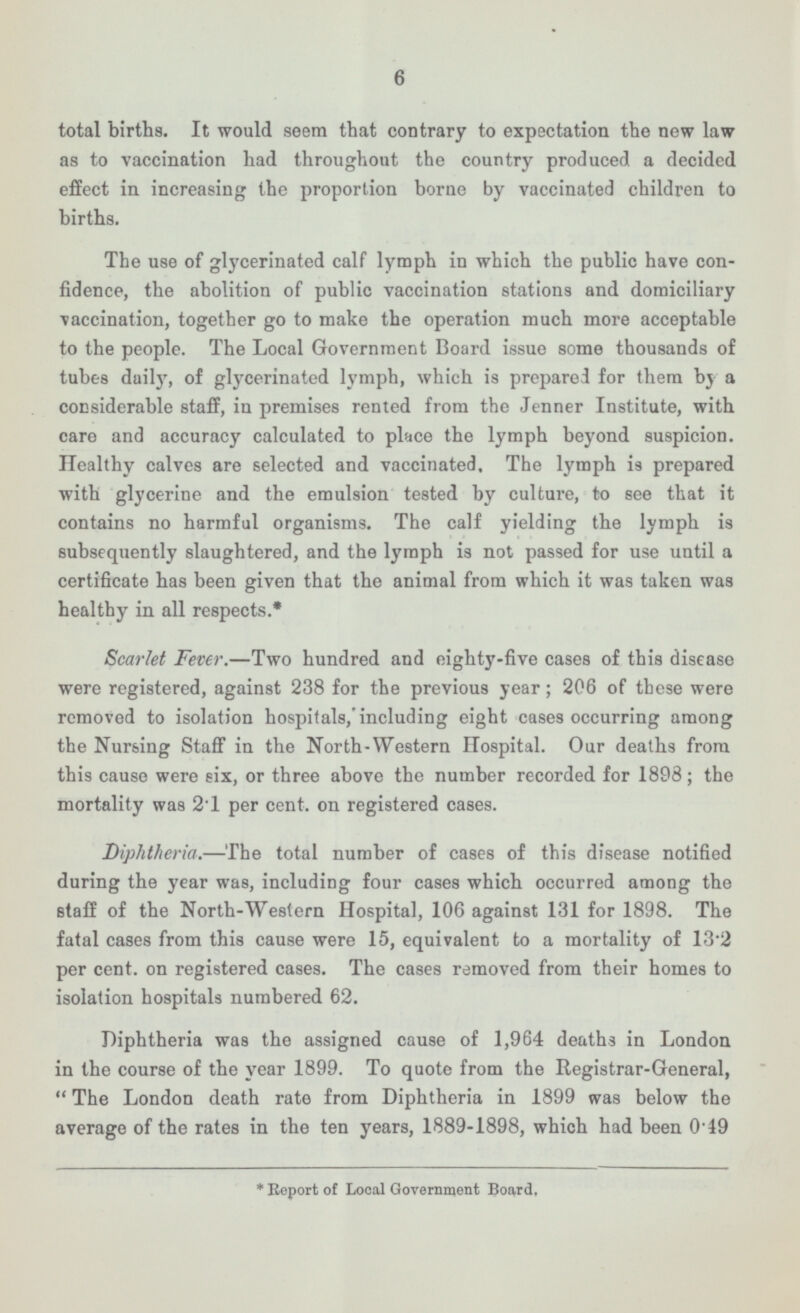 6 total births. It would seem that contrary to expectation the new law as to vaccination had throughout the country produced a decided effect in increasing the proportion borne by vaccinated children to births. The use of glycerinated calf lymph in which the public have confidence, the abolition of public vaccination stations and domiciliary vaccination, together go to make the operation much more acceptable to the people. The Local Government Board issue some thousands of tubes daily, of glycerinated lymph, which is prepared for them by a considerable staff, in premises rented from the Jenner Institute, with care and accuracy calculated to place the lymph beyond suspicion. Healthy calves are selected and vaccinated. The lymph is prepared with glycerine and the emulsion tested by culture, to see that it contains no harmful organisms. The calf yielding the lymph is subsequently slaughtered, and the lymph is not passed for use until a certificate has been given that the animal from which it was taken was healthy in all respects.* Scarlet Fever. —Two hundred and eighty-five cases of this disease were registered, against 238 for the previous year; 206 of these were removed to isolation hospitals,'including eight cases occurring among the Nursing Staff in the North-Western Hospital. Our deaths from this cause were six, or three above the number recorded for 1898; the mortality was 2.1 per cent, on registered cases. Diphtheria. —The total number of cases of this disease notified during the year was, including four cases which occurred among the staff of the North-Western Hospital, 106 against 131 for 1898. The fatal cases from this cause were 15, equivalent to a mortality of 13.2 per cent, on registered cases. The cases removed from their homes to isolation hospitals numbered 62. Diphtheria was the assigned cause of 1,964 deaths in London in the course of the year 1899. To quote from the Registrar-General, The London death rate from Diphtheria in 1899 was below the average of the rates in the ten years, 1889-1898, which had been 0.49 * Report of Local Government Board.