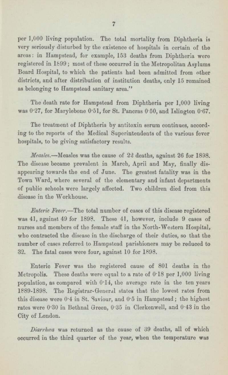 7 per 1,000 living population. The total mortality from Diphtheria is very seriously disturbed by the existence of hospitals in certain of the areas: in Hampstead, for example, 153 deaths from Diphtheria were registered in 1899; most of these occurred in the Metropolitan Asylums Board Hospital, to which the patients had been admitted from other districts, and after distribution of institution deaths, only 15 remained as belonging to Hampstead sanitary area. The death rate for Hampstead from Diphtheria per 1,000 living was 0.27, for Marylebone 0.51, for St. Pancras 0.50, and Islington 0.67. The treatment of Diphtheria by antitoxin serum continues, according to the reports of the Medical Superintendents of the various fever hospitals, to be giving satisfactory results. Measles. —Measles was the cause of 22 deaths, against 26 for 1898. The disease became prevalent in March, April and May, finally disappearing towards the end of June. The greatest fatality was in the Town Ward, where several of the elementary and infant departments of public schools were largely affected. Two children died from this disease in the Workhouse. Enteric Fever. —The total number of cases of this disease registered was 41, against 49 for 1898. These 41, however, include 9 cases of nurses and members of the female staff in the North-Western Hospital, who contracted the disease in the discharge of their duties, so that the number of cases referred to Hampstead parishioners may be reduced to 32. The fatal cases were four, against 10 for 1898. Enteric Fever was the registered cause of 801 deaths in the Metropolis. These deaths were equal to a rate of 0.18 per 1,000 living population, as compared with 0.14, the average rate in the ten years 1889-1898. The Registrar-General states that the lowest rates from this disease were 0.4 in St. Saviour, and 0 - 5 in Hampstead; the highest rates were 0.30 in Bethnal Green, 0.35 in Clerkenwell, and 0.43 in the City of London. Diarrhœa was returned as the cause of 39 deaths, all of which occurred in the third quarter of the year, when the temperature was