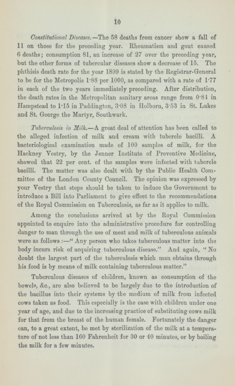 10 Constitutional Diseases. —The 58 deaths from cancer show a fall of 11 on those for the preceding year. Rheumatism and gout caused 6 deaths; consumption 81, an increase of 27 over the preceding year, but the other forms of tubercular diseases show a decrease of 15. The phthisis death rate for the year 1899 is stated by the Registrar-General to be for the Metropolis I*BB per 1000, as compared with a rate of l - 77 in each of the two years immediately preceding. After distribution, the death rates in the Metropolitan sanitary areas range from 081 in Hampstead to I*ls in Paddington, 3 - 08 in Ilolborn, 353 in St. Lukes and St. George the Martyr, Southwark. Tuberculosis in Milk. —A great deal of attention has been called to the alleged infection of milk and cream with tubercle bacilli. A bacteriological examination made of 100 samples of milk, for the Hackney Vestry, by the Jenner Institute of Preventive Medicine, showed that 22 per cent, of the samples were infected with tubercle bacilli. The matter was also dealt with by the Public Health Com mittee of the London County Council. The opinion was expressed by your Vestry that steps should be taken to induce the Government to introduce a Bill into Parliament to give effect to the recommendations of the Royal Commission on Tuberculosis, as far as it applies to milk. Among the conclusions arrived at by the Royal Commission appointed to enquire into the administrative procedure for controlling danger to man through the use of meat and milk of tuberculous animals were as follows : — Any person who takes tuberculous matter into tho body incurs risk of acquiring tuberculous disease. And again, No doubt the largest part of the tuberculosis which man obtains through his food is by means of milk containing tuberculous matter. Tuberculous diseases of children, known as consumption of tho bowels, &c, are also believed to be largely due to the introduction of the bacillus into their systems by the medium of milk from infected cows taken as food. This especially is the case with children under one year of age, and due to the increasing practice of substituting cows milk for that from the breast of the human female. Fortunately the danger can, to a great extent, be met by sterilization of the milk at a tempera ture of not less than 160 Fahrenheit for 30 or 40 minutes, or by boiling the milk for a few minutes.