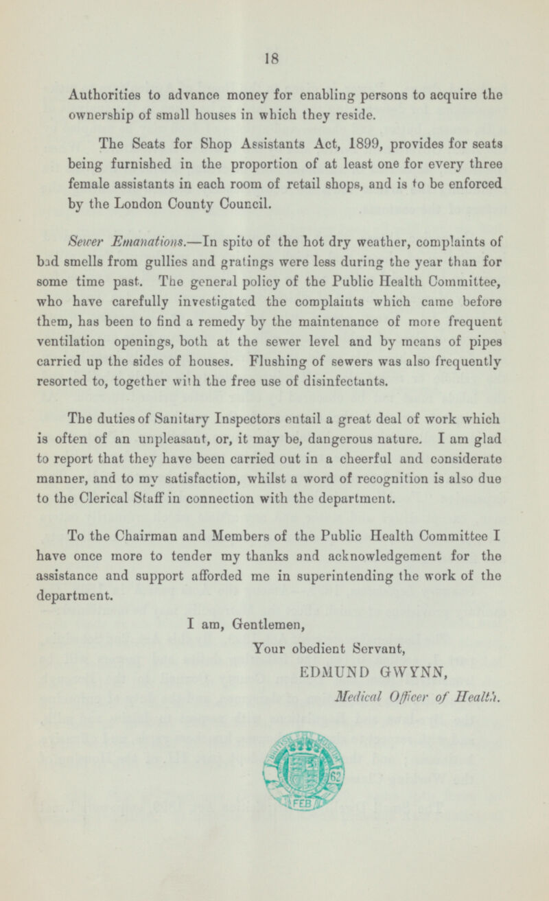 18 Authorities to advance money for enabling persons to acquire the ownership of small houses in which they reside. The Seats for Shop Assistants Act, 1899, provides for seats being furnished in the proportion of at least one for every three female assistants in each room of retail shops, and is to be enforced by the London County Council. Sewer Emanations. —In spite of the hot dry weather, complaints of bad smells from gullies and gratings were less during the year than for some time past. The general policy of the Public Health Committee, who have carefully investigated the complaints which came before them, has been to find a remedy by the maintenance of more frequent ventilation openings, both at the sewer level and by means of pipes carried up the sides of houses. Flushing of sewers was also frequently resorted to, together with the free use of disinfectants. The duties of Sanitary Inspectors entail a great deal of work which is often of an unpleasant, or, it may be, dangerous nature. I am glad to report that they have been carried out in a cheerful and considerate manner, and to my satisfaction, whilst a word of recognition is also due to the Clerical Staff in connection with the department. To the Chairman and Members of the Public Health Committee I have once more to tender my thanks and acknowledgement for the assistance and support afforded me in superintending the work of the department. I am, Gentlemen, Your obedient Servant, EDMUND GWYNN, Medical Officer of Health.