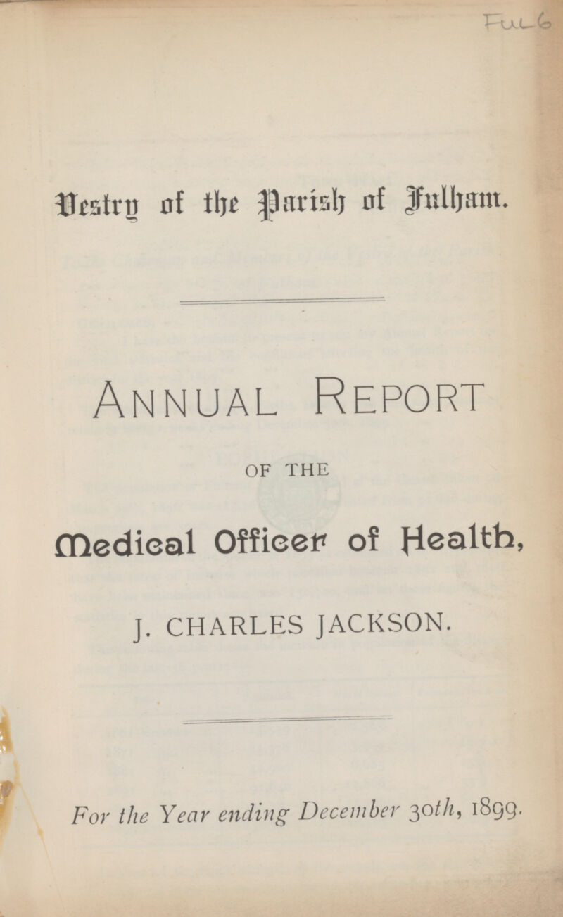 Fue 6 Vestry of the parish of Fulham. Annual Report OF THE medical Officer of Health, J. CHARLES JACKSON. For the Year ending December 30th, 1899.