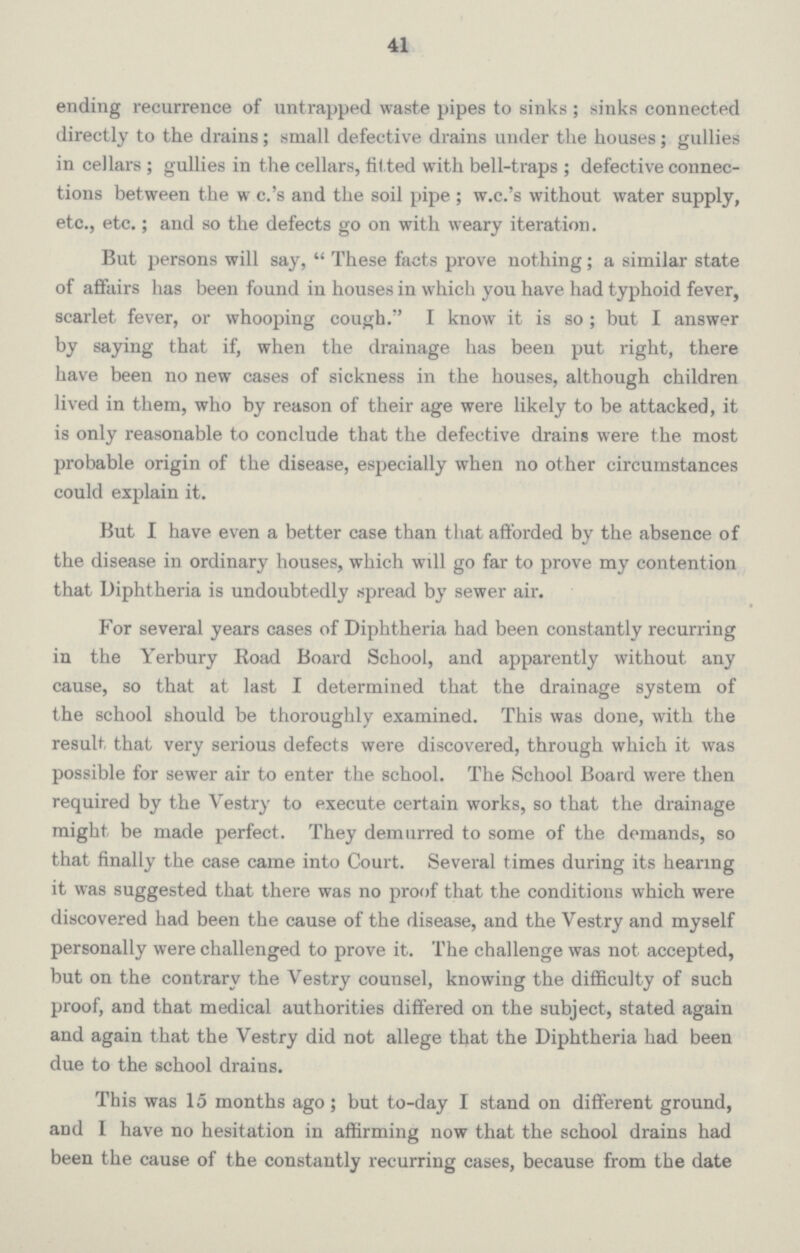 41 ending recurrence of untrapped waste pipes to sinks; sinks connected directly to the drains; small defective drains under the houses; gullies in cellars; gullies in the cellars, til ted with bell-traps; defective connec tions between the w e.'s and the soil pipe; w.e.'s without water supply, etc., etc.; and so the defects go on with weary iteration. But persons will say, These facts prove nothing; a similar state of affairs has been found in houses in which you have had typhoid fever, scarlet fever, or whooping cough. I know it is so; but I answer by saying that if, when the drainage has been put right, there have been no new cases of sickness in the houses, although children lived in them, who by reason of their age were likely to be attacked, it is only reasonable to conclude that the defective drains were the most probable origin of the disease, especially when no other circumstances could explain it. But I have even a better case than that afforded by the absence of the disease in ordinary houses, which will go far to prove my contention that Diphtheria is undoubtedly spread by sewer air. For several years cases of Diphtheria had been constantly recurring in the Yerbury Road Board School, and apparently without any cause, so that at last I determined that the drainage system of the school should be thoroughly examined. This was done, with the result that very serious defects were discovered, through which it was possible for sewer air to enter the school. The School Board were then required by the Vestry to execute certain works, so that the drainage might be made perfect. They demurred to some of the demands, so that finally the case came into Court. Several times during its hearing it was suggested that there was no proof that the conditions which were discovered had been the cause of the disease, and the Vestry and myself personally were challenged to prove it. The challenge was not accepted, but on the contrary the Vestry counsel, knowing the difficulty of such proof, and that medical authorities differed on the subject, stated again and again that the Vestry did not allege that the Diphtheria had been due to the school drains. This was 15 months ago; but to-day I stand on different ground, and I have no hesitation in affirming now that the school drains had been the cause of the constantly recurring cases, because from the date