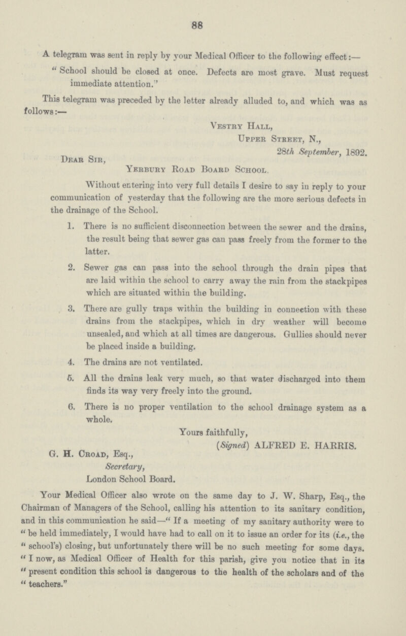 88 A telegram was sent in reply by your Medical Officer to the following effect:—  School should be closed at once. Defects are most grave. Must request immediate attention.'' This telegram was preceded by the letter already alluded to, and which was as follows:— Vestry Hall, Upper Street, N., 28th September, 1892. Dear Sir, Yerbury Road Board School. Without entering into very full details I desire to say in reply to your communication of yesterday that the following are the more serious defects in the drainage of the School. 1. There is no sufficient disconnection between the sewer and the drains, the result being that sewer gas can pass freely from the former to the latter. 2. Sewer gas can pass into the school through the drain pipes that are laid within the school to carry away the rain from the stackpipes which are situated within the building. 3. There are gully traps within the building in connection with these drains from the stackpipes, which in dry weather will become unsealed, and which at all times are dangerous. Gullies should never be placed inside a building. 4. The drains are not ventilated. 6. All the drains leak very much, so that water discharged into them finds its way very freely into the ground. 6. There is no proper ventilation to the school drainage system as a whole. Yours faithfully, (Signed) ALFRED E. HARRIS. G. H. Croad, Esq., Secretary, London School Board. Your Medical Officer also wrote on the same day to J. W. Sharp, Esq., the Chairman of Managers of the School, calling his attention to its sanitary condition, and in this communication he said—If a meeting of my sanitary authority were to be held immediately, I would have had to call on it to issue an order for its (i.e., the school's) closing, but unfortunately there will be no such meeting for some days. I now, as Medical Officer of Health for this parish, give you notice that in its present condition this school is dangerous to the health of the scholars and of the  teachers.