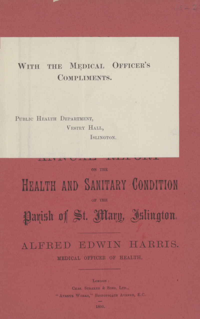 15-2 With the Medical Officer's Compliments. Public Health Department, Vestry Hall, Islington. on the Health and Sanitary Condition OF THE Parish of St. Mary. Islington ALFRED EDWIN HARRIS. MEDICAL OFFICER OF HEALTH. London: Chas. Straker & Sons, Ltd., Avenue Works, Bishopsgate Avenue, E.C. 1895.