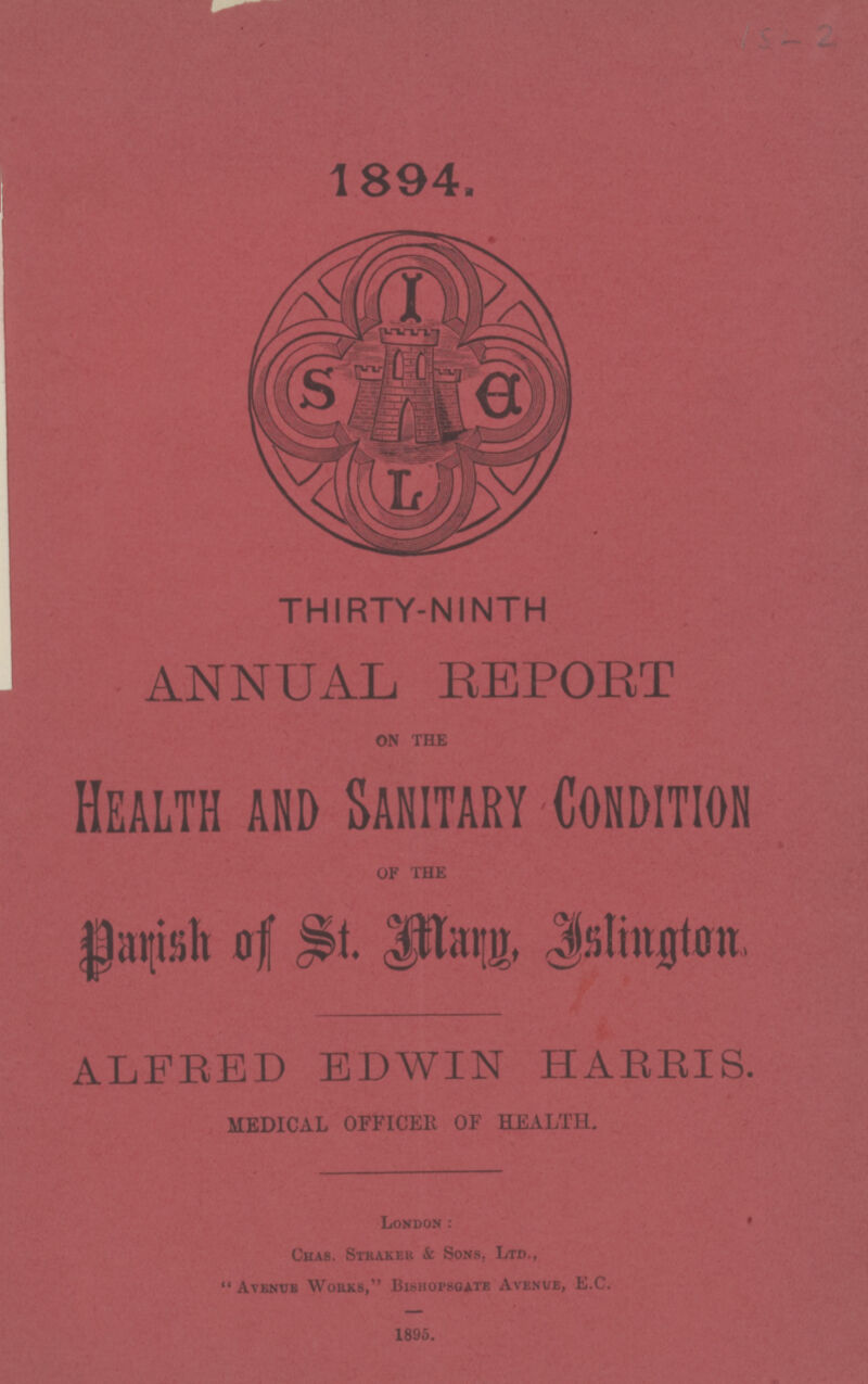 1/5-2 1894. THIRTY-NINTH ANNUAL REPORT ON THE Health and Sanitary Condition OF THE Parish of St. Mary, Islington ALFRED EDWIN HARRIS. MEDICAL OFFICER OF HEALTH. London: Chas. Straker & Sons, Ltd., Avenue Works, Bishopsgate Avenue, E.C. 1895.