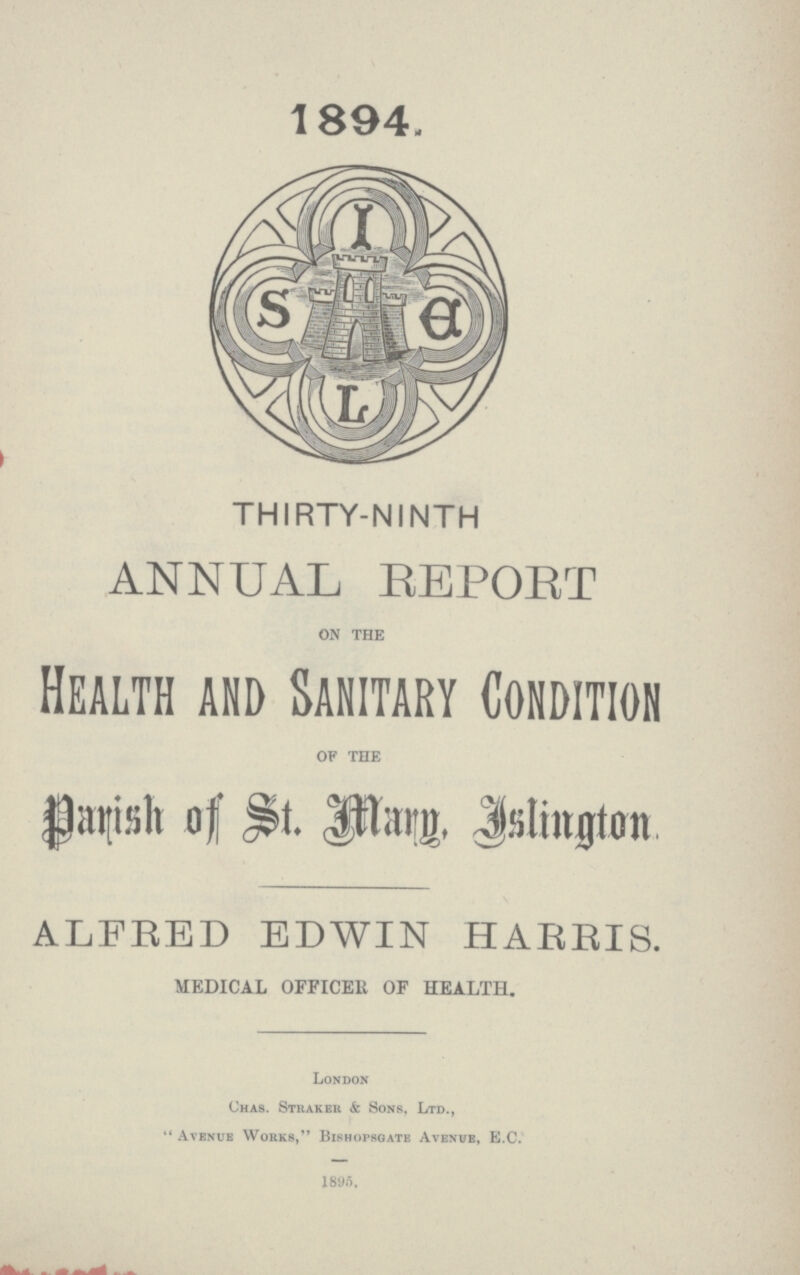 1894. THIRTY-NINTH ANNUAL REPORT on the Health and Sanitary Condition of the Parish of St. Mary. Islington ALFRED EDWIN HARRIS. MEDICAL OFFICER OF HEALTH. London Chas. Straker & Sons, Ltd., Avenue Works, Bishopsgate Avenue, E.C. 1895.