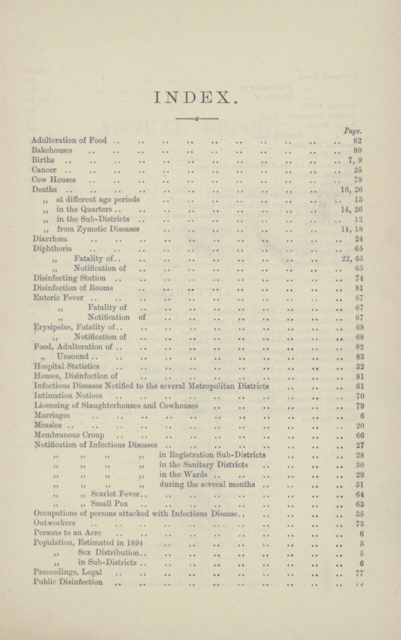 INDEX. Page. Adulteration of Food 82 Bakehouses 80 Births 7,9 Cancer 25 Cow Houses 9 Deaths 10,26 „ at different age periods 13 ,, in the Quarters 14,26 „ in the Sub-Districts 12 „ from Zymotic Diseases 14,18 Diarrhœa 24 Diphtheria 65 „ Fatality of 22, 65 ,, Notification of 65 Disinfecting Station 74 Disinfection of Rooms 81 Enteric Fever 67 „ Fatality of 67 „ Notification of 67 Erysipelas, Fatality of 68 ,, Notification of 68 Food, Adulteration of 82 „ Unsound 83 Hospital Statistics 32 Houses, Disinfection of 81 Infectious Diseases Notified to the several Metropolitan Districts 61 Intimation Notices 70 Licensing of Slaughterhouses and Cowhouses 79 Marriages 6 Measles 20 Membranous Croup 66 Notification of Infectious Diseases 27 „ ,, ,, ,, in Registration Sub-Districts 28 „ ,, ,, ,, in the Sanitary Districts 30 ,, ,, „ ,, in the Wards 29 „ ,, ,, „ during the several months 31 „ ,, Scarlet Fever 64 ,, „ Small Pox 63 Occupations of persons attacked with Infectious Disease 35 Outworkers 73 Persons to an Acre 6 Population, Estimated in 1894 6 „ Sex Distribution 5 „ in Sub-Districts 6 Proceedings, Legal 77 Public Disinfection ???