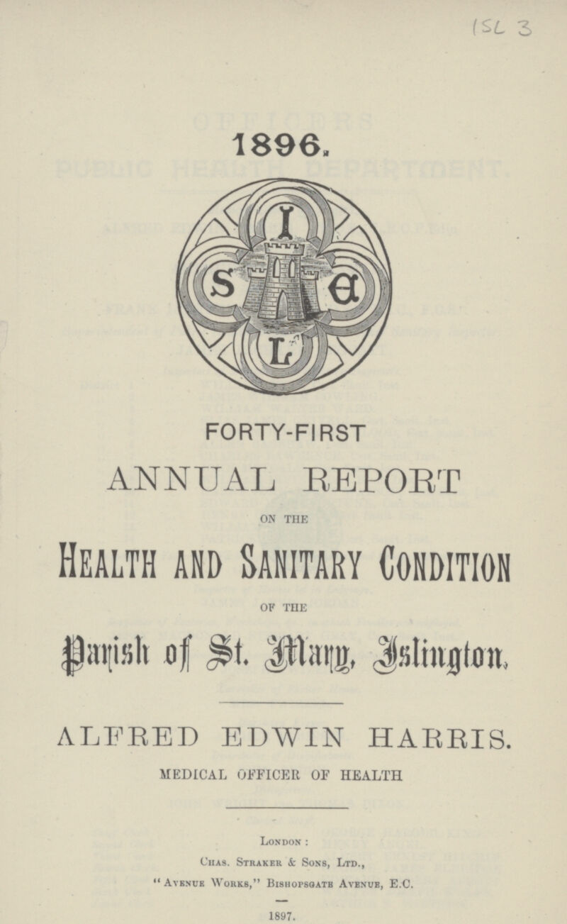 ISL 3 1896. FORTY-FIRST ANNUAL REPORT ON THE Health and Sanitary Condition OF THE Parish of St. Marg, Islington, ALFRED EDWIN HARRIS. MEDICAL OFFICER OF HEALTH London : Chas. Strakek & Sons, Ltd., Avenue Works, Bishopsgate Avenue, E.C. 1897.