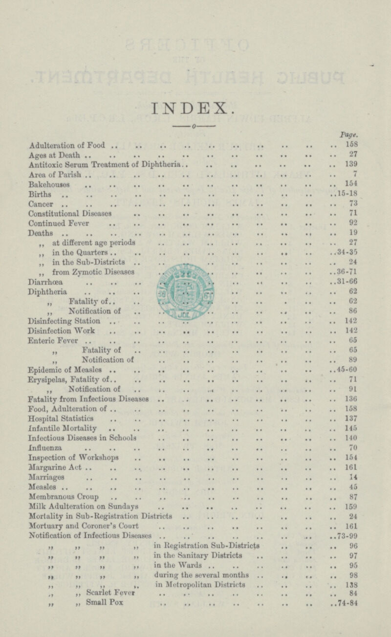 INDEX. Page. Adulteration of Food 158 Agea at Death 27 Antitoxic Serum Treatment of Diphtheria. 139 Area of Parish 7 Bakehouses 164 Births 15-18 Cancer 73 Constitutional Diseases 71 Continued Fever 92 Deaths 19 ,, at different age periods 27 ,, in the Quarters 34-35 „ in the Sub-Districts 24 ,, from Zymotic Diseases 36-71 Diarrhoea 31-66 Diphtheria 62 „ Fatality of. 62 ,, Notification of 86 Disinfecting Station 142 Disinfection Work 142 Enteric Fever 65 „ Fatality of 65 „ Notification of 89 Epidemic of Measles 45-60 Erysipelas, Fatality of. 71 ,, Notification of 91 Fatality from Infectious Diseases 136 Food, Adulteration of 158 Hospital Statistics 137 Infantile Mortality 146 Infectious Diseases in Schools 140 Influenza 70 Inspection of Workshops 154 Margarine Act 161 Marriages 14 Measles 45 Membranous Croup 87 Milk Adulteration on Sundays 159 Mortality in Sub-Registration Districts 24 Mortuary and Coroner's Court 161 Notification of Infectious Diseases 73-99 ,, „ ,, ,, in Registration Sub-Districts 96 ,, ,, „ ,, in the Sanitary Districts 97 ,, ,, ,, ,, in the Wards 95 „ ,, ,, ,, during the several months 98 ,, ,, ,, ,, in Metropolitan Districts 138 ,, „ Scarlet Fever 84 „ „ Small Pox 74-84