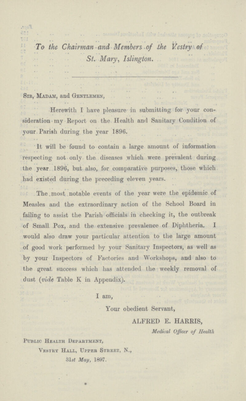 To the Chairman and Members of the Vestry of St. Mary, Islington. Sir, Madam, and Gentlemen, Herewith I have pleasure in submitting for your con sideration my Report on the Health and Sanitary Condition of your Parish during the year 1896. It will be found to contain a large amount of information respecting not only the diseases which were prevalent during the year 1896, but also, for comparative purposes, those which had existed during the preceding eleven years. The most notable events of the year were the epidemic of Measles and the extraordinary action of the School Board in failing to assist the Parish officials in checking it, the outbreak of Small Pox, and the extensive prevalence of Diphtheria. I would also draw your particular attention to the large amount of good work performed by your Sanitary Inspectors, as well as by your Inspectors of Factories and Workshops, and also to the great success which has attended the weekly removal of dust (vide Table K in Appendix). I am, Your obedient Servant, ALFRED E. HARRIS, Medical Officer of Health Public Health Department, Vestry Hall, Upper Street, N., 31st May, 1897.