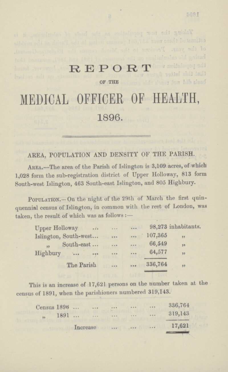 REPORT OF THE MEDICAL OFFICER OF HEALTH, 1896. AREA, POPULATION AND DENSITY OF THE PARISH. Area.—The area of the Parish of Islington is 3,109 acres, of which 1,028 form the sub-registration district of Upper Holloway, 813 form South-west Islington, 463 South-east Islington, and 805 Highbury. Population.—On the night of the 29th of March the first quin quennial census of Islington, in common with the rest of London, was taken, the result of which was as follows:— Upper Holloway 98,273 inhabitants. Islington, South-west 107.365 „ „ South-east 66,549 „ Highbury 64,577 „ The Parish 336,764 „ This is an increase of 17,621 persons on the number taken at the census of 1891, when the parishioners numbered 319,143. Census 1896 336,764 „ 1891 319,143 Increase 17,621