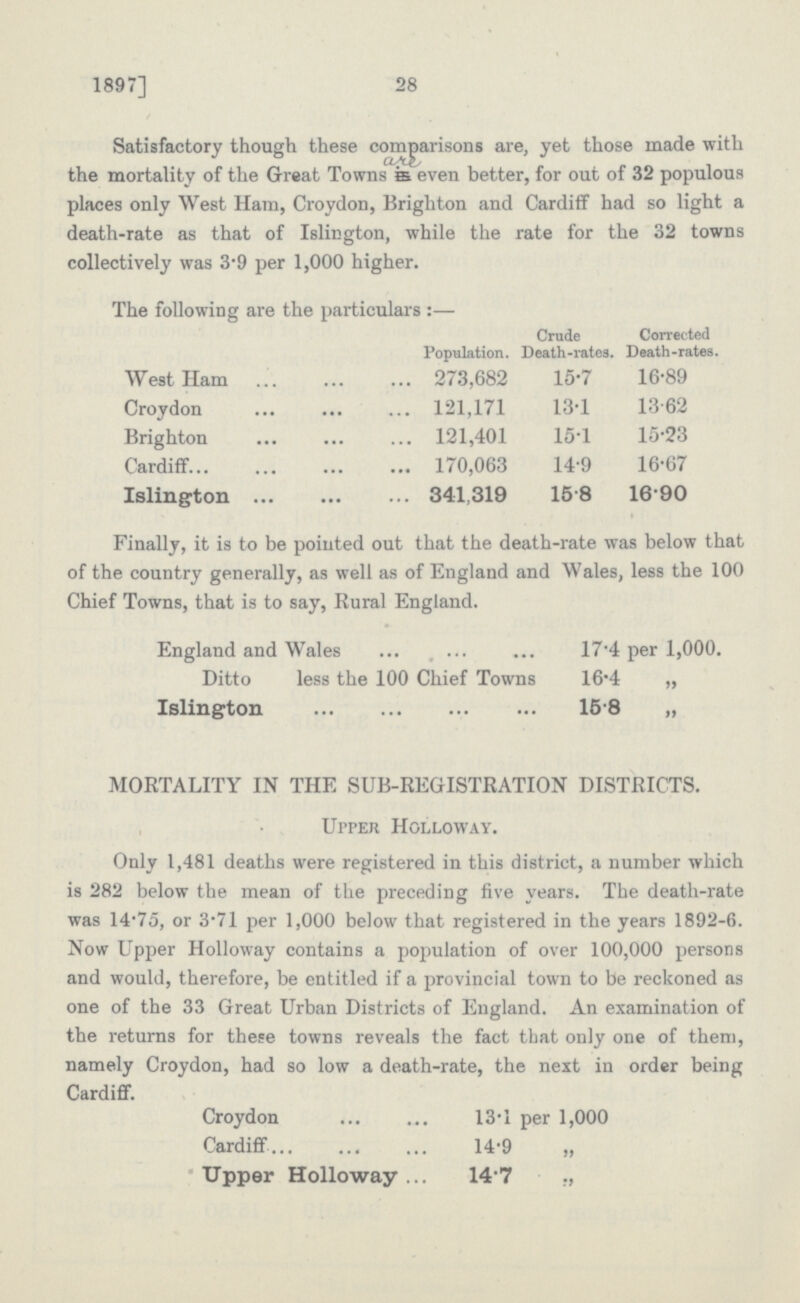 1897] 28 Satisfactory though these comparisons are, yet those made with the mortality of the Great Towns are even better, for out of 32 populous places only West Ham, Croydon, Brighton and Cardiff had so light a death-rate as that of Islington, while the rate for the 32 towns collectively was 3.9 per 1,000 higher. The following are the particulars:— Population. Crude Death-rates. Corrected Death-rates. West Ham 273,682 15.7 16.89 Croydon 121,171 13.1 13.62 Brighton 121,401 15.1 15.23 Cardiff 170,063 14.9 16.67 Islington 341,319 15.8 16.90 Finally, it is to be pointed out that the death-rate was below that of the country generally, as well as of England and Wales, less the 100 Chief Towns, that is to say, Rural England. England and Wales 17.4 per 1,000. Ditto less the 100 Chief Towns 16.4 „ Islington 15.8 „ MORTALITY IN THE SUB-REGISTRATION DISTRICTS. Upper Holloway. Only 1,481 deaths were registered in this district, a number which is 282 below the mean of the preceding five years. The death-rate was 14.75, or 3.71 per 1,000 below that registered in the years 1892-6. Now Upper Holloway contains a population of over 100,000 persons and would, therefore, be entitled if a provincial town to be reckoned as one of the 33 Great Urban Districts of England. An examination of the returns for these towns reveals the fact that only one of them, namely Croydon, had so low a death-rate, the next in order being Cardiff. Croydon 13.1 per 1,000 Cardiff 14.9 „ Upper Holloway 14.7 ,,