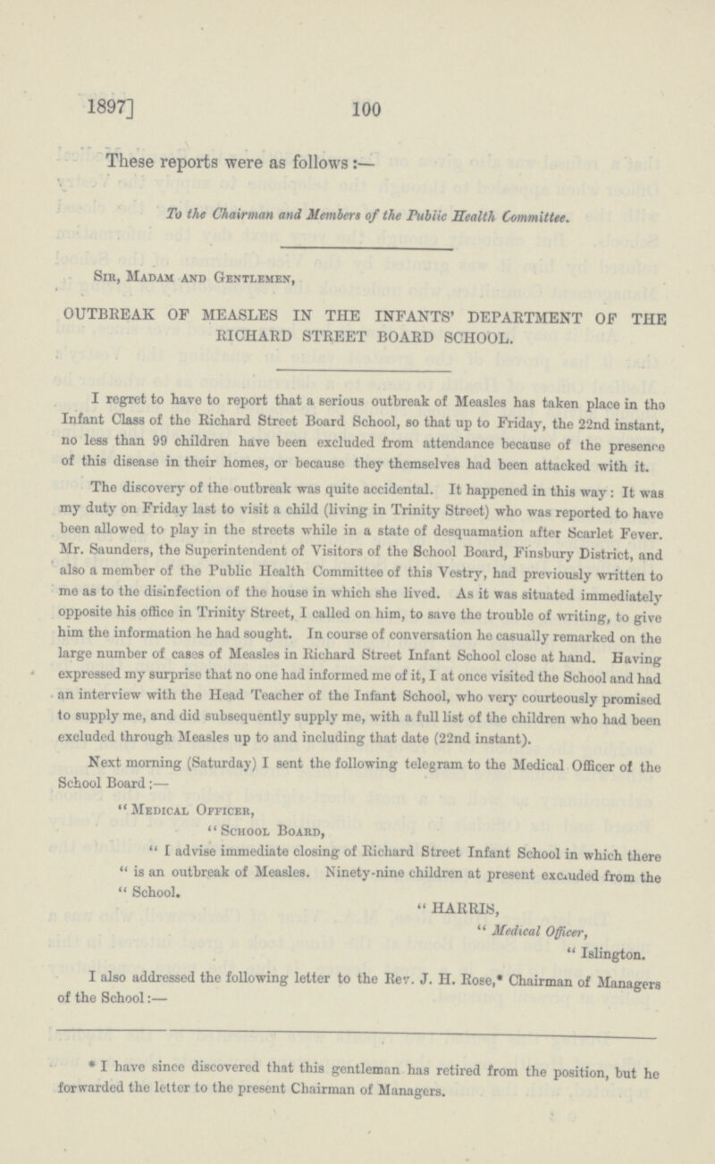 100 1897] These reports were as follows :— To the Chairman and Members of the Public Health Committee. Sir, Madam and Gentlemen, OUTBREAK OF MEASLES IN THE INFANTS' DEPARTMENT OF THE RICHARD STREET BOARD SCHOOL. I regret to have to report that a serious outbreak of Measles has taken place in the Infant Class of the Richard Street Board School, so that up to Friday, the 22nd instant, no less than 99 children have been excluded from attendance because of the presence of this disease in their homes, or because they themselves had been attacked with it. The discovery of the outbreak was quite accidental. It happened in this way : It was my duty on Friday last to visit a child (living in Trinity Street) who was reported to have been allowed to play in the streets while in a state of desquamation after Scarlet Fever. Mr. Saunders, the Superintendent of Visitors of the School Board, Finsbury District, and also a member of the Public Health Committee of this Vestry, had previously written to me as to the disinfection of the house in which she lived. As it was situated immediately opposite his office in Trinity Street, I called on him, to save the trouble of writing, to give him the information he had sought. In course of conversation he casually remarked on the large number of cases of Measles in Richard Street Infant School close at hand. Having expressed my surprise that no one had informed me of it, I at once visited the School and had an interview with the Head Teacher of the Infant School, who very courteously promised to supply me, and did subsequently supply me, with a full list of the children who had been excluded through Measles up to and including that date (22nd instant). Next morning (Saturday) I sent the following telegram to the Medical Officer of the School Board;— Medical Officer, School Board, I advise immediate closing of Richard Street Infant School in which there is an outbreak of Measles. Ninety-nine children at present excluded from the  School. HARRIS, Medical Officer, Islington. I also addressed the following letter to the Rev. J. H. Rose,* Chairman of Managers of the School:— * I have since discovered that this gentleman has retired from the position, but he forwarded the letter to the present Chairman of Managers.