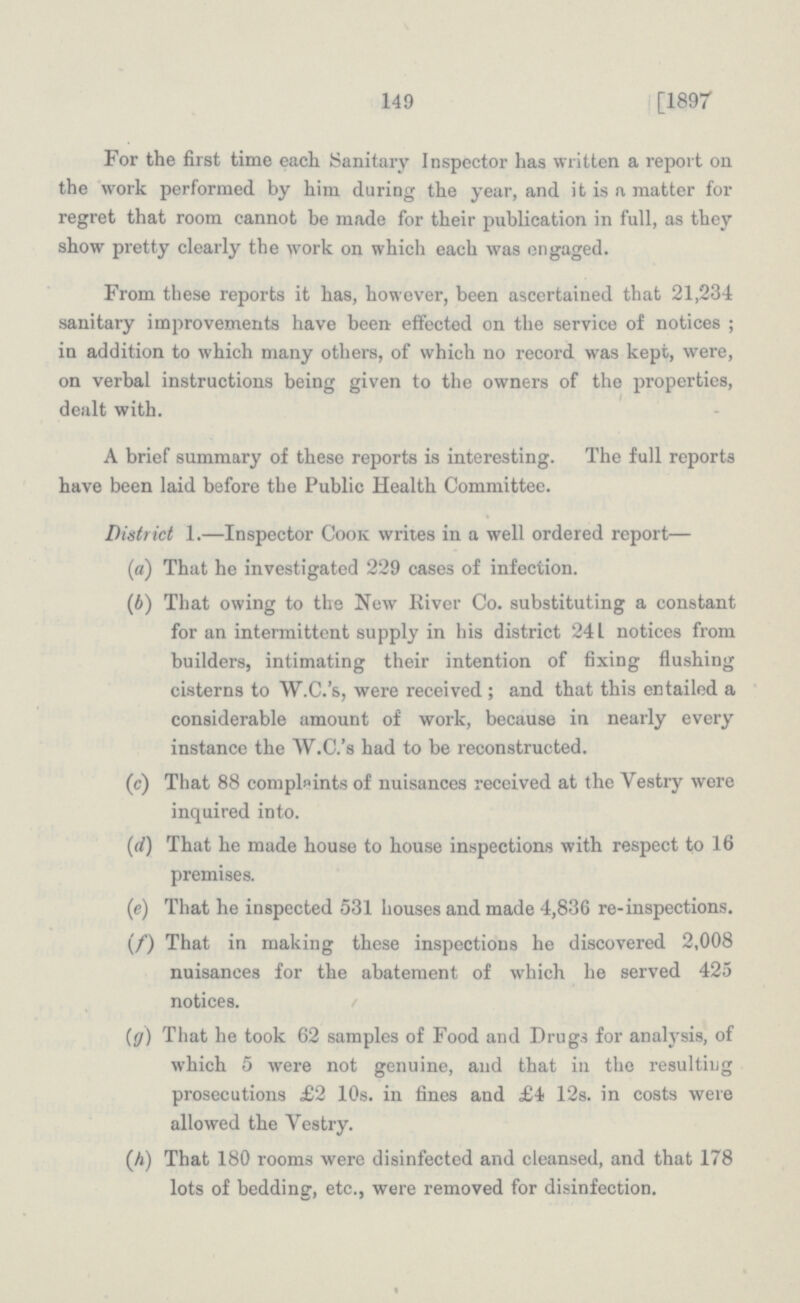 149 1891 For the first time each Sanitary Inspector has written a report on the work performed by him during the year, and it is a matter for regret that room cannot be made for their publication in full, as they show pretty clearly the work on which each was engaged. From these reports it has, however, been ascertained that 21,234 sanitary improvements have been- effected on the service of notices; in addition to which many others, of which no record was kept, were, on verbal instructions being given to the owners of the properties, dealt with. A brief summary of these reports is interesting. The full reports have been laid before the Public Health Committee. District 1.—Inspector Cook writes in a well ordered report— («) That he investigated 229 cases of infection. (b) That owing to the New River Co. substituting a constant for an intermittent supply in his district 241 notices from builders, intimating their intention of fixing flushing cisterns to W.C.'s, were received ; and that this entailed a considerable amount of work, because in nearly every instance the W.C.'s had to be reconstructed. (c) That 88 complaints of nuisances received at the Vestry were inquired into. (d) That he made house to house inspections with respect to 16 premises. (e) That he inspected 531 houses and made 4,836 re-inspections. (/) That in making these inspections he discovered 2,008 nuisances for the abatement of which he served 425 notices. (g) That he took 62 samples of Food and Drugs for analysis, of which 5 were not genuine, and that in the resulting prosecutions £2 10s. in fines and £4 12s. in costs were allowed the Vestry. (A) That 180 rooms were disinfected and cleansed, and that 178 lots of bedding, etc., were removed for disinfection.