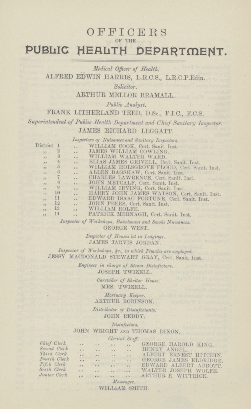 OFFICERS of the PUBLIC HEALTH DEPARTMENT. Medical Officer of Health. ALFRED EDWIN HARRIS, L.R.C.S., L.R.C.P.Edin. Solicitor. ARTHUR MELLOR BRAMALL. Public Analyst. FRANK LITHERLAND TEED, D.Sc., F.T.C., F.O.S. Superintendent of Public Health Department and Chief Sanitary Inspector. JAMES RICHARD LEGGATT. Inspectors oj Nuisances and Sanitary Inspectors. District 1 WILLIAM COOK, Cert. Sanit. Inst. 2 JAMES WILLIAM COWLING. 3 WILLIAM WALTER WARD. ,, 4 ELIAS JAMES GRIVELL, Cert. Sanit. Inst. „ 5 WILLIAM HOLSGROVE FLOOD. Cert. Sanit. Inst. „ G ALLEN BAGSHAW, Cert. Sanit. Inst. „ 7 CHARLES LAWRENCE, Cert. Sanit. Inst. ,, 8 JOHN METCALF, Cert. Sanit. Inst. ,, 9 WILLIAM IRVING, Cert. Sanit. Inst. .,10 HARRY JOHN JAMES WATSON, Cert. Sanit. Inst. ,,11 EDWARD ISAAC FORTUNE, Cert. Sanit. Inst. ,,12 JOHN PEERS, Cert. Sanit. Inst. „ 13 WILLIAM ROLFE. „ 14 PATRICK MERNAGH, Cert. Sanit. Inst. Inspector of Workshops, Bakehouses and Smoke Nuisances. GEORGE WEST. Inspector of Houses let in Lodgings. JAMES JARVIS JORDAN Inspector of Workshops, i(r-, in which Females are employed. JESSY MACDONALD STEWART GRAY, Cert. Sanit. Inst. Engineer in charge of Steam Disinfectors. JOSEPH TWIZELL. Caretaker of Shelter House. MRS. TWIZELL. Mortuary Keeper. ARTHUR ROBINSON. Distributor of Disinfectants. JOHN REDDY. Disinfectors. JOHN WRIGHT and THOMAS DIXON. Clerical Staff. Chief Clerk GEORGE HAROLD KING. Second Clerk HENRY ANGEL. Third Cierk ALBERT ERNEST HITCIIIN. Fourth Clerk GEORGE JAMES ELDRIDGE. Fif.h Clerk EDWARD ALBERT ABBOTT. Sixth Clerk WALTER JOSEPH WOLFE. Junior Clerk ARTHUR R. W1TTRICK. Messenger. WILLIAM SMITH.