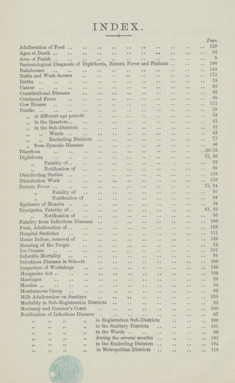 INDEX. —0— Page. Adulteration of Food 159 Ages at Death 34 Area of Parish 9 Bacteriological Diagnosis of Diphtheria, Enteric Fever and Phthisis 106 Bakehousos 144 Baths and Wash-houses 172 Births 24 Cancer 82 Constitutional Diseases 82 Continued Fever 98 Cow Houses 172 Deaths 29 ,, at different age periods 34 ,, in the Quarters 42 „ in the Sub-Districts 32 ,, ,, Wards 43 ,, „ Encircling Districts 77 ,, from Zymotic Diseases 46 Diarrhoea 36-76 Diphtheria 72, 90 „ Fatality of 92 ,, Notification of 90 Disinfecting Station 133 Disinfection Work 133 Enteric Fever 75, 94 „ Fatality of 94 95 „ Notification of 94 Epidemic of Measles 54 Erysipelas, Fatality of 81,95 ,, Notification of 95 Fatality from Infectious Diseases 108 Food, Adulteration of 159 Hospital Statistics 111 House Refuse, removal of 135 Housing of the People 12 IceCreams 157 Infantile Mortality 84 Infectious Diseases in Schools 106 Inspection of Workshops 136 Margarine Act 168 Marriages 23 Measles 54 Membranous Croup 92 Milk Adulteration on Sundays 159 Mortality in Sub-Registration Districts . 32 Mortuary and Coroner's Court 169 Notification of Infectious Diseases 87 ,, ,, ,, ,, in Registration Sub-Districts 100 „ ,, ,, ,, in the Sanitary Districts 101 ,, ,, „ ,, in the Wards 99 ,, ,, ,, „ during the several months 102 ,, ,, ,, „ in the Encircling Districts 104 „ ,, ,, „ in Metropolitan Districts 110