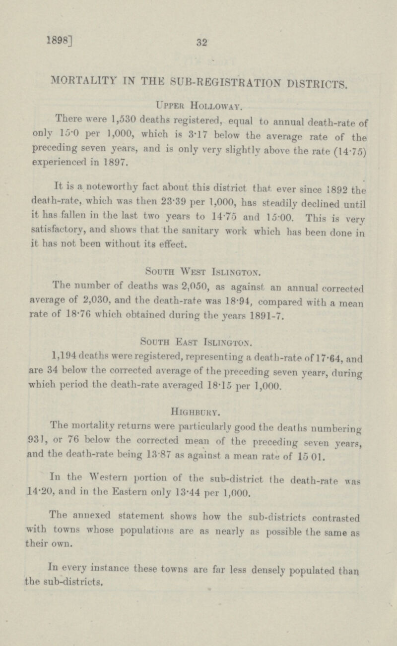 1898] 32 MORTALITY IN THE SUB-REGISTRATION DISTRICTS. Upper Holloway. There were 1,530 deaths registered, equal to annual death-rate of only l5.O per 1,000, which is 3.17 below the average rate of the preceding seven years, and is only very slightly above the rate (14.75) experienced in 1897. It is a noteworthy fact about this district that ever since 1892 the death-rate, which was then 23.39 per 1,000, has steadily declined until it has fallen in the last two years to 14.75 and 1500. This is very satisfactory, and shows that the sanitary work which has been done in it has not been without its effect. South West Islington. The number of deaths was 2,050, as against an annual corrected average of 2,030, and the death-rate was 18.94, compared with a mean rate of 18.76 which obtained during the years 1891-7. South East Islington. 1,194 deaths were registered, representing a death-rate of 17.64, and are 34 below the corrected average of the preceding seven years, during which period the death-rate averaged 18.15 per 1,000. Highbury. The mortality returns were particularly good the deaths numbering 931, or 76 below the corrected mean of the preceding seven years, and the death-rate being 13.87 as against a mean rate of 15 01. In the Western portion of the sub-district (he death-rate was 14.20, and in the Eastern only 13.44 per 1,000. The annexed statement shows how the sub-districts contrasted with towns whose populations are as nearly as possible the same as their own. In every instance these towns are far less densely populated than the sub-districts.