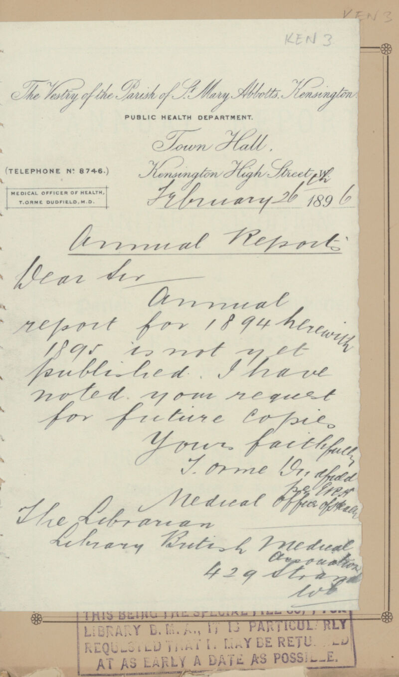 VEN 3 KEN 3 The Vestry of st. Mary Abbotts Kensington PUBLIC HEALTH DEPARTMENT. Town Hall Kensington High Street February 26 1896 (TELEPHONE N: 8746.) MEDICAL OFFICER OF HEALTH, T.ORMC DUDFIELD. M.D. Annual Report Dear Sir, V^^/^f^A V / Csrf 4fr~7 /??* tz r^ t THIS HUliu 1I ft t'.. » 14 ~ ww ' ' ' t LiBEAUY t/u. Am »V li W!>> HL*| iF.CQL-:^', LUYCERETU. AT Aii LAHLV A DA Puso;—£. ) ' - - „r,.—'