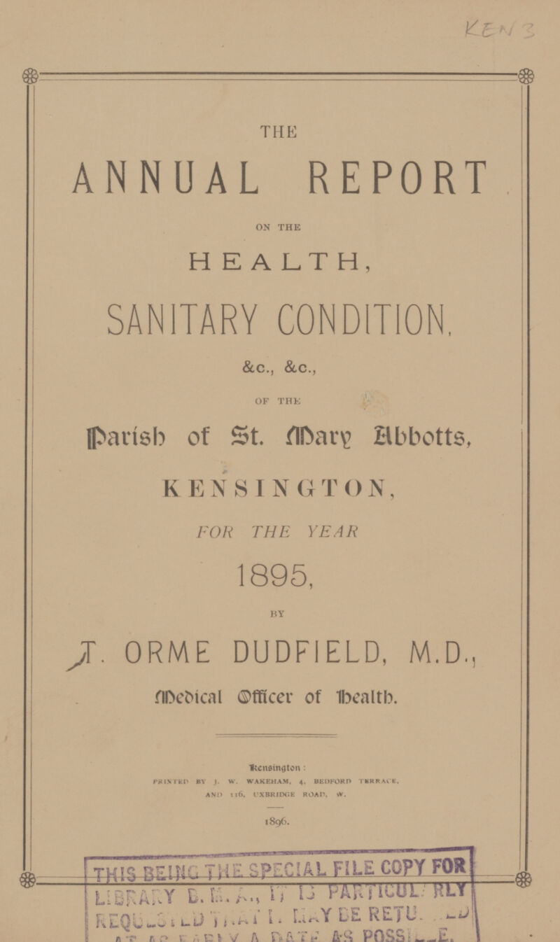 KEN 3 THE ANNUAL REPORT ON THE HEALTH, SANITARY CONDITION, &C., &C., OF THE parish of St. Mary Abboţs, KENSINGTON, FOR THE YEAR 1895, BY T. ORME DUDFIELD, M.D., Medical Oƒicer of Health Kensington: PRINTED BY J. W. WAKEHAM, 4, BEDFORD TERRACE. AND 116 UXBRIDGE ROAD, W. 1896. THIS BEING THE SPECIAL FILE COPY FOR LIBRARY B.M.A., IT IS PARTICULARLY REQUESTED THAT IT MAY BE RETU???