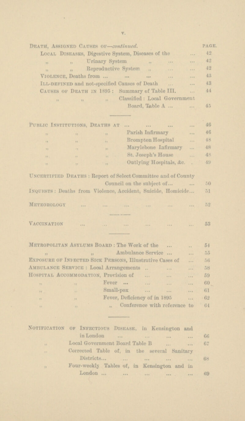 Death, Assigned Causes of —continued. page. Local Diseases, Digestive System, Diseases of the 42 „ „ Urinary System „ 42 „ „ Reproductive System „ 42 Violence, Deaths from 43 111-defined and not-specified Causes of Death 43 Causes of Death in 1895: Summary of Table 111. 44 „ „ „ Classified: Local Government Board. Table A 45 Public Institutions, Deaths at 46 „ „ „ Parish Infirmary 46 ,, „ „ Brompton Hospital 48 „ ,, „ Marylebone Infirmary 48 „ „ „ St. Joseph's House 48 „ „ „ Outlying Hospitals, Ac. 49 Uncertified Deaths : Report of Select Committee and of County Council on the subject 0f 50 Inquests: Deaths from Violence, Accident, Suicide. Homicide 51 Meteorology 52 Vaccination 53 Metropolitan Asylums Board : The Work of the 54 „ „ Ambulance Service 55 Exposure of Infected Sick Persons, Illustrative Cases of 56 Ambulance Service : Local Arrangements 58 Hospital Accommodation, Provision of 59 „ „ Fever 60 „ Small-pox 61 „ ,, Fever, Deficiency of in 1895 62 „ „ „ Conference with reference to 64 Notification of Infectious Disease, in Kensington and in London 66 „ Local Government Board Table B 67 Corrected Table of, in the several Sanitary Districts 68 Four-weekly Tables of, in Kensington and in London 69