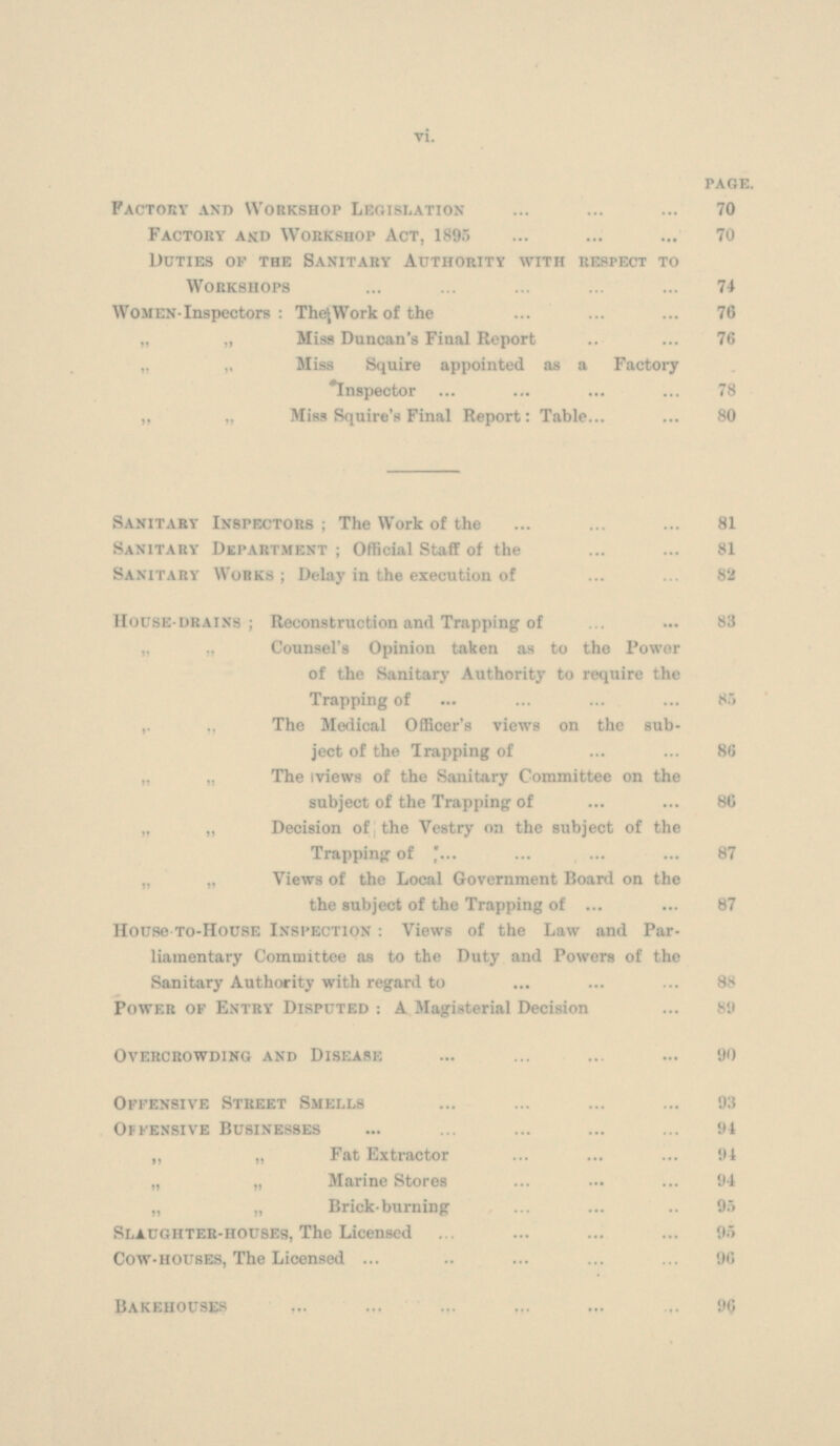 PAGE. Factory and Workshop Legislation 70 Factory and Workshop Act, 1895 70 Duties of the Sanitary Authority with respect to Workshops 74 WOMEN-Inspectors : The Work of the 76 „ „ Miss Duncan's Final Report 76 „ Miss Squire appointed as a Factory Inspector 78 „ „ Miss Squire's Final Report: Table 80 Sanitary Inspectors ; The Work of the 81 Sanitary Department ; Official Staff of the 81 Sanitary Works; Delay in the execution of 82 House-drains; Reconstruction and Trapping of 83 „ „ Counsel's Opinion taken as to the Power of the Sanitary Authority to require the Trapping of 85 ,, „ The Medical Officer's views on the subject of the Trapping of 86 „ „ The mews of the Sanitary Committee on the subject of the Trapping of 86 „ „ Decision of the Vestry on the subject of the Trapping of 87 „ „ Views of the Local Government Board on the the subject of the Trapping of 87 House-To-HousE Inspection : Views of the Law and Par liamentary Committee as to the Duty and Powers of the Sanitary Authority with regard to 88 Power of Entry Disputed : A Magisterial Decision 89 Overcrowding and Disease 90 Offensive Street Smells 93 Offensive Businesses 94 „ „ Fat Extractor 94 „ ,, Marine Stores 94 „ „ Brick-burning 95 Slaughter-houses, The Licensed 95 Cow-houses, The Licensed 96 Bakehouses 96