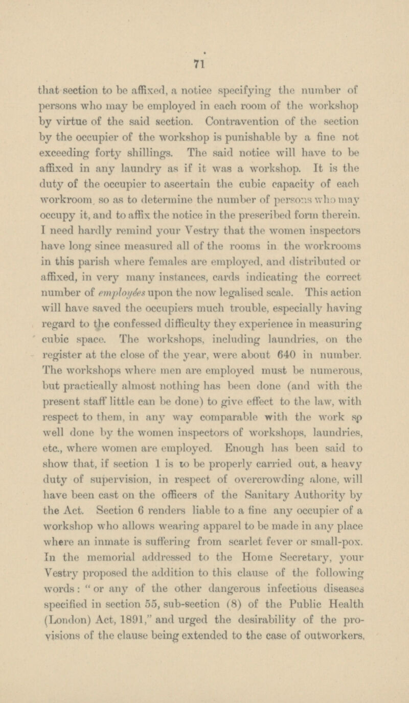 that section to be affixed, a notice specifying the number of persons who may be employed in each room of the workshop by virtue of the said section. Contravention of the section by the occupier of the workshop is punishable by a fine not exceeding forty shillings. The said notice will have to be affixed in any laundry as if it was a workshop. It is the duty of the occupier to ascertain the cubic capacity of each workroom. so as to determine the number of persons who may occupy it, and to affix the notice in the prescribed form therein. I need hardly remind your Vestry that the women inspectors have long since measured all of the rooms in the workrooms in this parish where females are employed, and distributed or affixed, in very many instances, cards indicating the correct number of employées upon the now legalised scale. This action will have saved the occupiers much trouble, especially having regard to the confessed difficulty they experience in measuring cubic space. The workshops, including laundries, on the register at the close of the year, were about 640 in number. The workshops where men are employed must be numerous, but practically almost nothing has been done (and with the present staff little can be done) to give effect to the law, with respect to them, in any way comparable with the work so well done by the women inspectors of workshops, laundries, etc., where women are employed. Enough has been said to show that, if section 1 is to be properly carried out, a heavy duty of supervision, in respect of overcrowding alone, will have been cast on the officers of the Sanitary Authority by the Act. Section 6 renders liable to a fine any occupier of a workshop who allows wearing apparel to be made in any place where an inmate is suffering from scarlet fever or small-pox. In the memorial addressed to the Home Secretary, your Vestry proposed the addition to this clause of the following words: or any of the other dangerous infectious diseases specified in section 55, sub-section (8) of the Public Health (London) Act, 1891, and urged the desirability of the pro visions of the clause being extended to the case of outworkers,